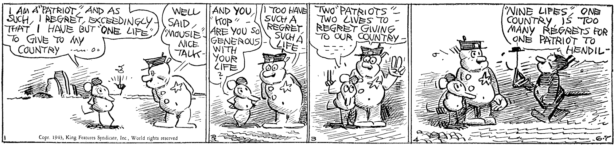 Gesture OCR: WELL AND YOU TOO HAVE Two PATRIOTS SUCH A REGRET SUCH A NINE LIPES; ONE COUNTRYIS "TO0 MANY RÉGRETS FOR ONE PATRIOT TO HENDIL- L AM A"PATRIOT AND AS SuCHDXCEEDINGLY(SAID TWO ZIVES TO REGRET GIVING TO CUR COUNTRY- 'Hop THAT I HAUE BUT ONE LIPE MOUSLE1ARE YOU SO GENEROUS HLIM TALK-YOUR ZIFE LIFE To GIVE TO my COUNTRY NICE Cope. 1943World rights seserved WELL AND YOU TOO HAVE Two PATRIOTS SUCH A REGRET SUCH A NINE LIPES; ONE COUNTRYIS "TO0 MANY RÉGRETS FOR ONE PATRIOT TO HENDIL- L AM A"PATRIOT AND AS SuCHI REGRETDXCEEDINGLY(SAID TWO ZIVES TO REGRET GIVING TO CUR COUNTRY- 'Hop THAT I HAUE BUT ONE LIPE MOUSLE1ARE YOU SO GENEROUS HLIM TALK-YOUR ZIFE LIFE To GIVE TO my COUNTRY NICE Cope. 1943King Features SyndicateWorld rights seserved