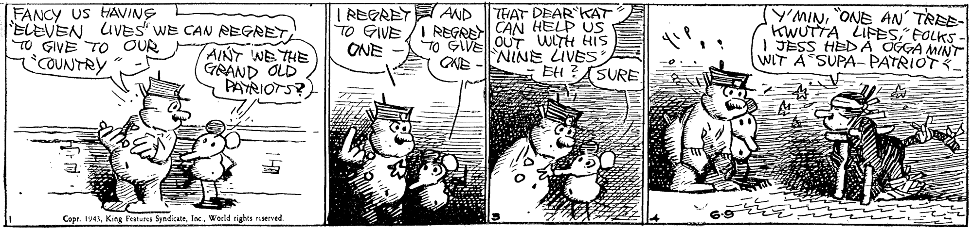 Line art OCR: FANCY US HAVING ELEVEN LIVES WE CAN REGRET TO GIVE TO OUR COUNTRY IREGAEY?AND THAT DEAR KAT TO GIVE /I REGRA CAN HELP US TO GIVE OUT WITH HIS NINE LIVES EH Y'MINONE AN' TREE- WUTTA LIFES" FOLKS I JESS HEDA OGGA MINT WIT A SUPA- PATRIOT_ ONE AINT WE THE GRAND OLD PAYRIOTS? CAE SURE Copr. 1943World rights reserved. FANCY US HAVING ELEVEN LIVES WE CAN REGRET TO GIVE TO OUR COUNTRY IREGAEY ? AND THAT DEAR KAT TO GIVE /I REGRA CAN HELP US TO GIVE OUT WITH HIS NINE LIVES EH Y'MINONE AN' TREE- WUTTA LIFES" FOLKS I JESS HEDA OGGA MINT WIT A SUPA- PATRIOT_ ONE AINT WE THE GRAND OLD PAYRIOTS? CAE SURE Copr. 1943King Features SyndicateWorld rights reserved.