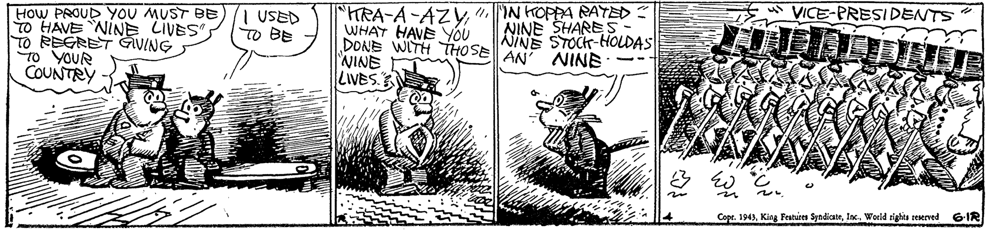 Design OCR: VICE-PRESIDENTS TRA-A-AZy" IN HOPPA RAYED WHAT HAVEYOU DONE WITH THOSE AN' NINE WINE LIVES. USED TO BE NINE SHARES- NINE STOCK-HOLDAS HOW PROUD YOU MUST BE To HAVE NINE LIVES"S TO REGRET GVING To YOUR COUNTRY Copr. 1943World rights reserved 6-IR VICE-PRESIDENTS TRA-A-AZy" IN HOPPA RAYED WHAT HAVEYOU DONE WITH THOSE AN' NINE WINE LIVES. USED TO BE NINE SHARES- NINE STOCK-HOLDAS HOW PROUD YOU MUST BE To HAVE NINE LIVES"S TO REGRET GVING To YOUR COUNTRY Copr. 1943King Features SyndicateWorld rights reserved 6-IR