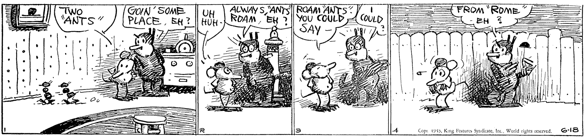 Art OCR: ALWAYS ANTS ROAM ANTS ROAMEH You COULD SAY FROM "ROME EH ? GOIN'SOME TWO "ANTS PLACEEH ?HUH UH COULD 4 Copi. 1943World tights reserrved. 6-18 • ... ... . ... • •.... . ... ALWAYS ANTS ROAM ANTS ROAMEH You COULD SAY FROM "ROME EH ? GOIN'SOME TWO "ANTS PLACEEH ?HUH UH COULD 4 Copi. 1943King Features SyndicateWorld tights reserrved. 6-18 • ... ... . ... • •.... . ...