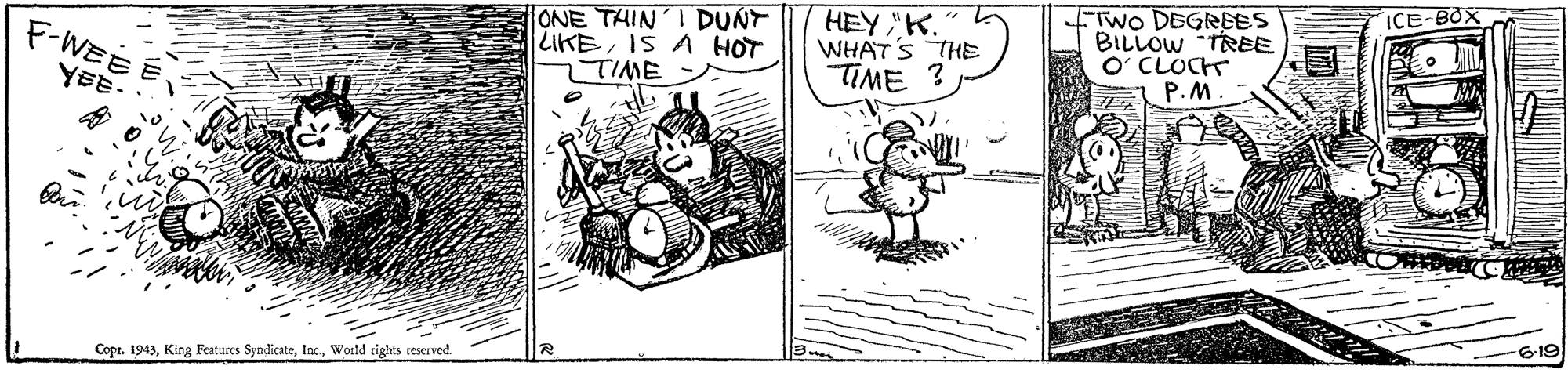 Art OCR: ICE-BOX ONE THIN'I DUNT LIKEIS A HOT 7TIME HEY "K. WHAT'S THE TIME ? FTWO DEGRBES BILLOW TREE O CLOCT P.M. F-WEE YEE- 6-19 Copr. 1943Woeld rights reserved. ICE-BOX ONE THIN'I DUNT LIKEIS A HOT 7TIME HEY "K. WHAT'S THE TIME ? FTWO DEGRBES BILLOW TREE O CLOCT P.M. F-WEE YEE- 6-19 Copr. 1943King Features SyndicateWoeld rights reserved.