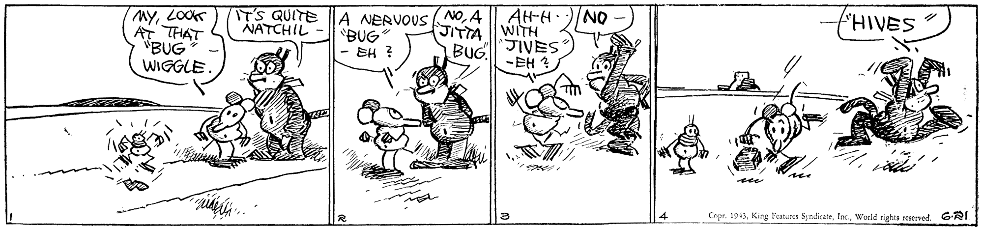 Illustration OCR: "HIVES NOA JITTA BUG NAH-H WITH "JIVES ?EH? IT'S QUITE NATCHIL MYLOOK AT THAT "BUG WIGGLE A NERVOUS "BUG EH ? see Copr. 1943Woeld tights reserved. 6-RI. "HIVES NOA JITTA BUG NAH-H WITH "JIVES ? EH ? IT'S QUITE NATCHIL MYLOOK AT THAT "BUG WIGGLE A NERVOUS "BUG EH ? see Copr. 1943King Features SyrdicateWoeld tights reserved. 6-RI.