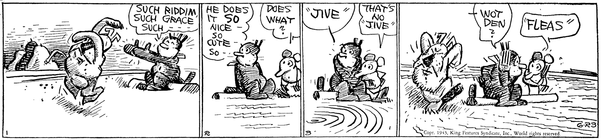 Parallel OCR: DOES WHAT THAT'S NO 'JIVE WOT DEN SUCH RIDDIM SUCH GRACE SUCH HE DOBS IT SO NICE so CUTE JIVE 'FLEAS So GR3 1943Inc. World tights reserved DOES WHAT THAT'S NO 'JIVE WOT DEN SUCH RIDDIM SUCH GRACE SUCH HE DOBS IT SO NICE so CUTE JIVE 'FLEAS So GR3 1943King Features SyndicateInc. World tights reserved