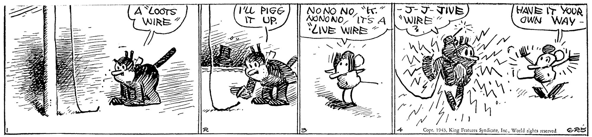 Rectangle OCR: A LOOTS WIRE TU PIGG IT UP. NONO NO"tr." NONO NOITS A LIVE WIRE ?J-TIVE WIRE HAVE IT YOUR OWN WAY 71.11 Copt. 1943World rights zeserved GRS A LOOTS WIRE TU PIGG IT UP. NONO NO"tr." NONO NOITS A LIVE WIRE ? J - TIVE WIRE HAVE IT YOUR OWN WAY 71.11 Copt. 1943King Features SyndicateWorld rights zeserved GRS
