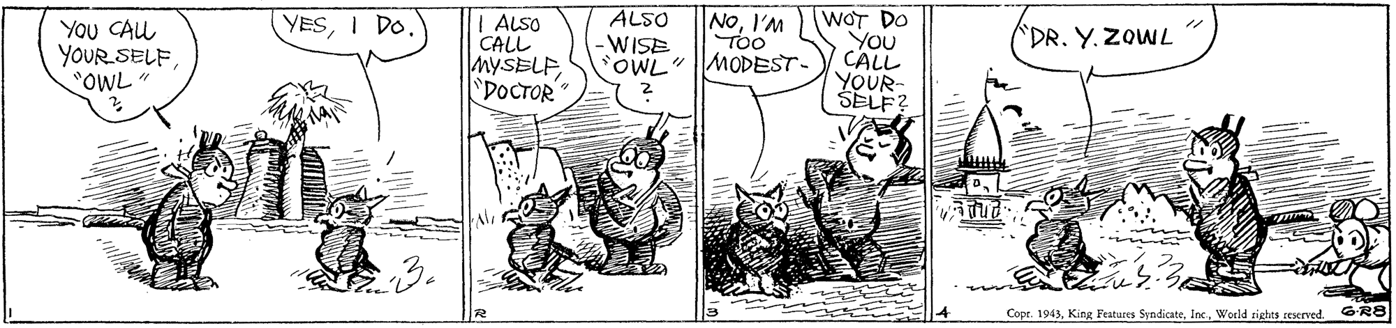 Comic book OCR: ALSO -WISE OWL"MODEST- NOI'M TOo WOT DO You CALL YOUR- SELF? YESI Do. YOu CAL YOUR SELF"OWL " ALSO CALL MYSELF"DOCTOR DR. Y. ZOWL Copr. 1943World rights reserved. GR8 ALSO -WISE OWL"MODEST- NOI'M TOo WOT DO You CALL YOUR- SELF? YESI Do. YOu CAL YOUR SELF"OWL " ALSO CALL MYSELF"DOCTOR DR. Y. ZOWL Copr. 1943King Features SyndicateWorld rights reserved. GR8