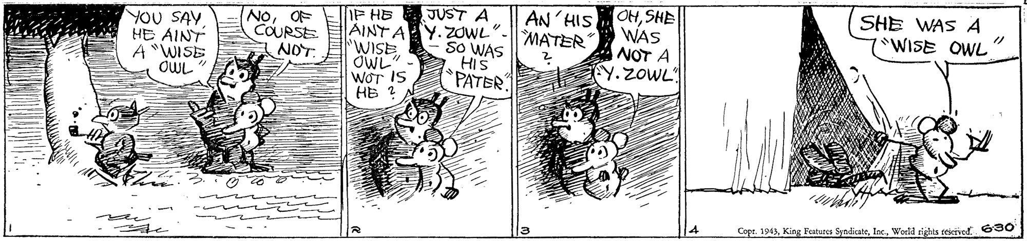 Black-and-white OCR: JUST A Y. ZOWL". SO WAS HIS PATER OHSHE WAS NOT A Y. ZOWL SHE WAS A WISE OWL IF HE AINT A "WISE OWL" WOT IS HE 2 YOU SAY HE AINT A "WISE OWL NOOF COURSE NOT. AN'HIS MATER Copr. 1943. 630 JUST A Y. ZOWL". SO WAS HIS PATER OHSHE WAS NOT A Y. ZOWL SHE WAS A WISE OWL IF HE AINT A "WISE OWL" WOT IS HE 2 YOU SAY HE AINT A "WISE OWL NOOF COURSE NOT. AN'HIS MATER Copr. 1943King Features SyndicateWorld rights ceseived. 630
