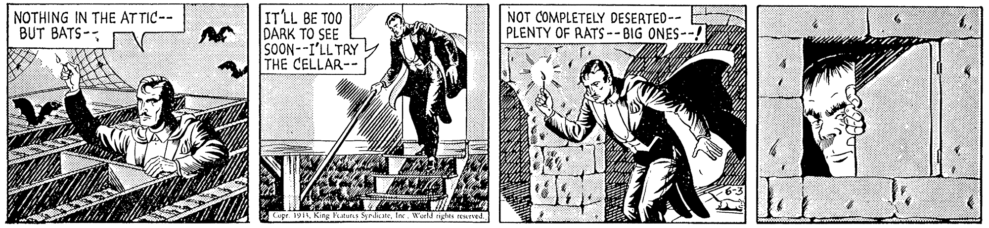 Comic book OCR: ITLL BE TOO DARK TO SEE SOON--I'LL TRY THE CELLAR-- NOTHING IN THE AT TIC-- BUT BATS-- NOT COMPLETELY DESERTED-- PLENTY OF RATS --BIG ONES--! Cupr. 1918Inc. World rights rewrved. ITLL BE TOO DARK TO SEE SOON--I'LL TRY THE CELLAR-- NOTHING IN THE AT TIC-- BUT BATS-- NOT COMPLETELY DESERTED-- PLENTY OF RATS --BIG ONES--! Cupr. 1918King Faturs SyrdicateInc. World rights rewrved.