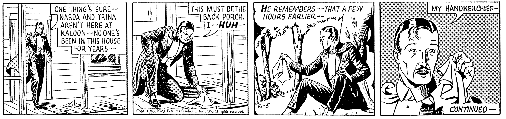 Parallel OCR: ONE THING'S SURE-- 7 NARDA AND TRINA AREN'T HERE AT KALOON--NO ONE'S BEEN IN THIS HOUSE FOR YEARS-- THIS MUST 8ETHE BACK PORCH. SI--HUH-- HE REMEMBERS--THAT A FEW HOURS EARLIER-- MY HANDKERCHIEF 6-5 Copr. 1943Wurld nghts reserved. Mas CONTINUED ONE THING'S SURE-- 7 NARDA AND TRINA AREN'T HERE AT KALOON--NO ONE'S BEEN IN THIS HOUSE FOR YEARS-- THIS MUST 8ETHE BACK PORCH. SI--HUH-- HE REMEMBERS--THAT A FEW HOURS EARLIER-- MY HANDKERCHIEF 6-5 Copr. 1943King Features SyndicateWurld nghts reserved. Mas CONTINUED