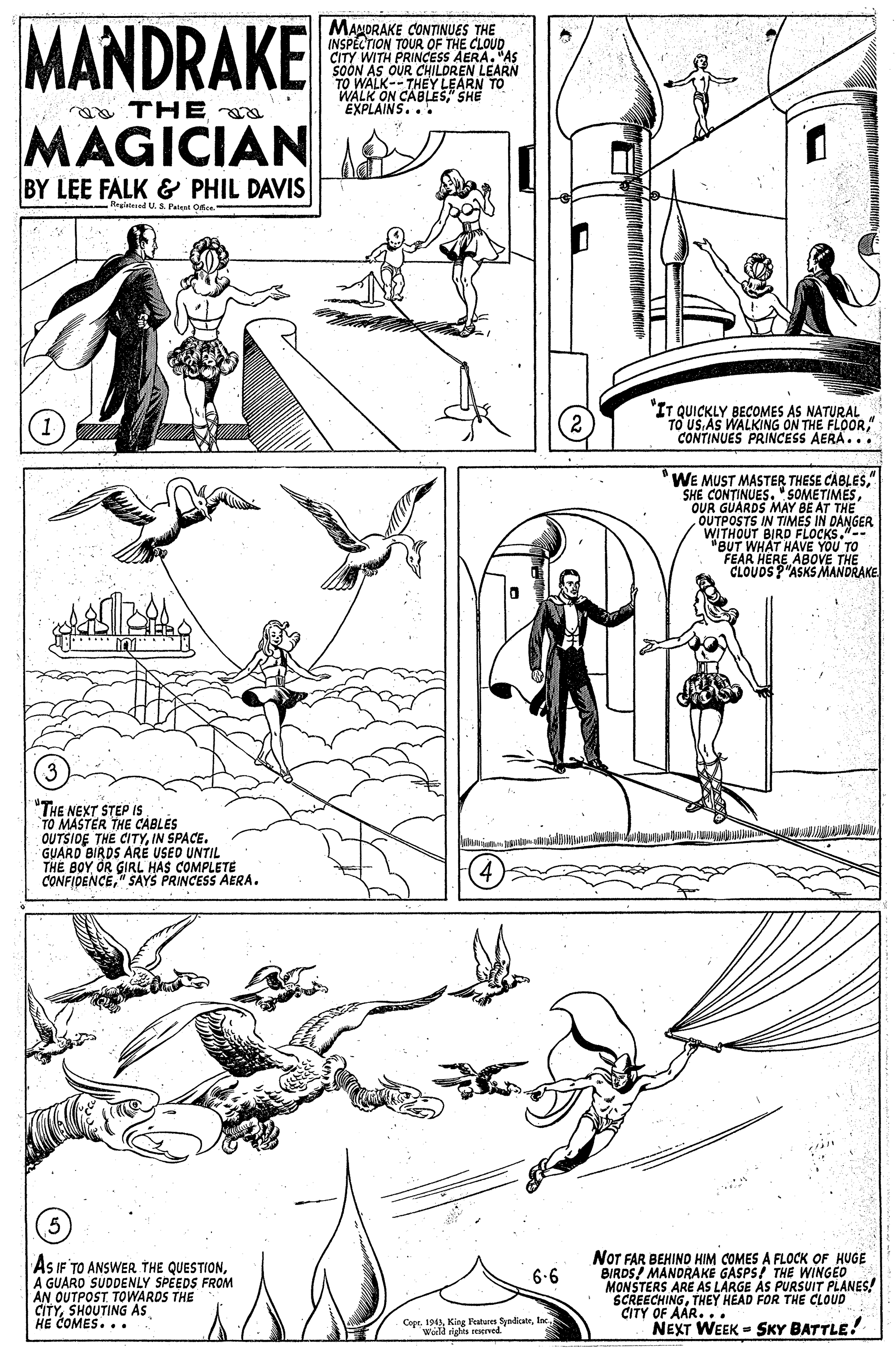 Line OCR: MANDRAKE MANORAKE CONTINUES THE INSPECTION TOUR OF THE CLOUD. CITY WITH PRINCESS AERA. "AS SOON AS OUR CHILDREN LEARN TO WALK--THEY LEARN TO WALK ON CABLES" SHE EXPLAINS... THE a MAGICIAN BY LEE FALK & PHIL DAVIS -Reglatened US Petest Ote "IT TO US BECOMES AS NATURAL WALKING ON THE FLOOR" CONTINUES PRINCESS AERA... WE MUST MASTER THESE CABLES" SHE CONTINUES." SOMETIMESOUR GUARDS MAY BE AT THE OUTPOSTS IN TIMES IN DANGER WITHOUT BIRD FLOCKS.-- "BUT WHAT HAVE YOU TO FEAR CLOUOSEABOVE THE P"ASKS MANDRAKE (3 "THE NEXT STEP IS TO MASTER THE CABLES OUTSIDE THE CITYIN SPACE. GUARD BIRDS ARÉ USED UNTIL THE BOY OR GIRL HAS COMPLETE CONFIDENCE" SAYS PRINCESS AERA. AS IF TO ANSWER THE QUESTIONA GUARO SUDDENLY SPEEDS FROM AN OUTPOST TOWARDS THE CITYSHOUTING As HE COMES.. . NOT FAR BEHIND HIM COMES A FLOCK OF HUGE BIRDS! MANDRAKE GASPS! THE WINGED MONSTERS ARE AS LARGE ÀS PURSUIT PLANES! SCREECHINGTHEY HEAD FOR THE CLOUD CITY OF AAR... NEXT WEEK = SKY BATTLE! 6.6 CopeWll siehis reserved MANDRAKE MANORAKE CONTINUES THE INSPECTION TOUR OF THE CLOUD. CITY WITH PRINCESS AERA. "AS SOON AS OUR CHILDREN LEARN TO WALK--THEY LEARN TO WALK ON CABLES" SHE EXPLAINS... THE a MAGICIAN BY LEE FALK & PHIL DAVIS -Reglatened US Petest Ote "IT TO US BECOMES AS NATURAL WALKING ON THE FLOOR" CONTINUES PRINCESS AERA... WE MUST MASTER THESE CABLES" SHE CONTINUES." SOMETIMESOUR GUARDS MAY BE AT THE OUTPOSTS IN TIMES IN DANGER WITHOUT BIRD FLOCKS.-- "BUT WHAT HAVE YOU TO FEAR CLOUOSEABOVE THE P"ASKS MANDRAKE (3 "THE NEXT STEP IS TO MASTER THE CABLES OUTSIDE THE CITYIN SPACE. GUARD BIRDS ARÉ USED UNTIL THE BOY OR GIRL HAS COMPLETE CONFIDENCE" SAYS PRINCESS AERA. AS IF TO ANSWER THE QUESTIONA GUARO SUDDENLY SPEEDS FROM AN OUTPOST TOWARDS THE CITYSHOUTING As HE COMES.. . NOT FAR BEHIND HIM COMES A FLOCK OF HUGE BIRDS! MANDRAKE GASPS! THE WINGED MONSTERS ARE AS LARGE ÀS PURSUIT PLANES! SCREECHINGTHEY HEAD FOR THE CLOUD CITY OF AAR... NEXT WEEK = SKY BATTLE! 6.6 CopeKing Festures SyndicabnWll siehis reserved