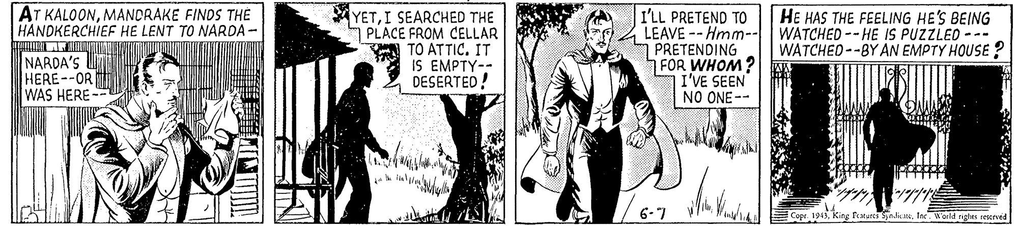 Comic book OCR: AT KALOONMANDRAKE FINDS THE HANDKERCHIEF HE LENT TO NARDA - NARDA'S U HERE--OR WAS HERE-- YETI SEARCHED THE PLACE FROM CELLAR TO ATTIC. IT IS EMPTY-- DESERTED! I'LL PRETEND TO LEAVE -- Hmm-- PRETENDING FOR WHOM? I'VE SEEN NO ONE-- HE HAS THE FEELING HE'S BEING WATCHED -- HE IS PUZZLEO --- WATCHED--BY AN EMPTY HOUSE? 6-7 Copr. 1943King Features Syndicate. Ine. World rights reerved ?? AT KALOONMANDRAKE FINDS THE HANDKERCHIEF HE LENT TO NARDA - NARDA'S U HERE--OR WAS HERE-- YETI SEARCHED THE PLACE FROM CELLAR TO ATTIC. IT IS EMPTY-- DESERTED! I'LL PRETEND TO LEAVE -- Hmm-- PRETENDING FOR WHOM? I'VE SEEN NO ONE-- HE HAS THE FEELING HE'S BEING WATCHED -- HE IS PUZZLEO --- WATCHED--BY AN EMPTY HOUSE? 6-7 Copr. 1943King Features Syndicate. Ine. World rights reerved ? ?
