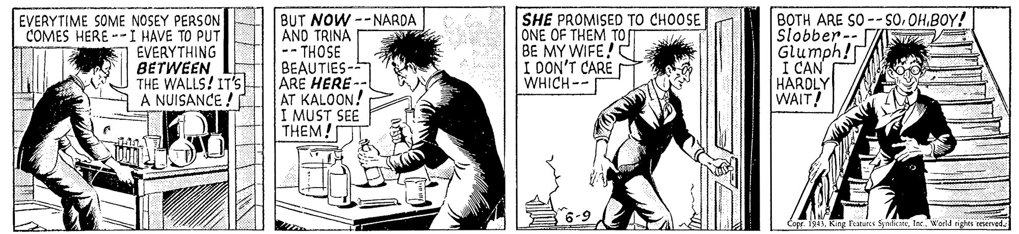 Art OCR: EVERYTIME SOME NOSEY PERSON COMES HERE --I HAVE TO PUT EVERYTHING BETWEEN THE WALLS! IT's A NUISANCE ! BUT NOW --NARDA ANO TRINA THOSE BEAUTIES- ARE HERE AT KALOON! I MUST SEE THEM! SHE PROMISED TO CHOOSE ONE OF THEM TO BE MY WIFE! I DON'T CARE WHICH-- BOTH ARE SO-- SO.OHBOY! Slobber-- Glumph! I CAN HARDLY WAIT! Copr. 1943Woeld rights reserved. EVERYTIME SOME NOSEY PERSON COMES HERE --I HAVE TO PUT EVERYTHING BETWEEN THE WALLS! IT's A NUISANCE ! BUT NOW --NARDA ANO TRINA THOSE BEAUTIES- ARE HERE AT KALOON! I MUST SEE THEM! SHE PROMISED TO CHOOSE ONE OF THEM TO BE MY WIFE! I DON'T CARE WHICH-- BOTH ARE SO-- SO.OHBOY! Slobber-- Glumph! I CAN HARDLY WAIT! Copr. 1943King Features SyndicateWoeld rights reserved.