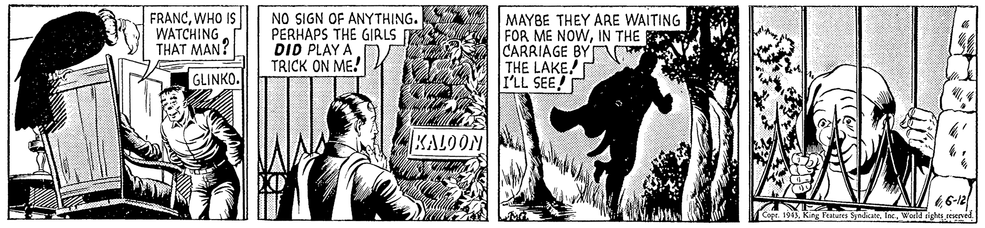 Comics OCR: FRANCWHO IS WATCHING THAT MAN? NO SIGN OF ANYTHING. PERHAPS THE GIRLS DID PLAY A TRICK ON ME! MAYBE THEY ARE WAITING FOR ME NOWIN THE S CARRIAGE BY THE LAKE! I'LL SEE! GLINKO. KALOON 66-12 Cope. 1943World rights reserved. FRANCWHO IS WATCHING THAT MAN? NO SIGN OF ANYTHING. PERHAPS THE GIRLS DID PLAY A TRICK ON ME! MAYBE THEY ARE WAITING FOR ME NOWIN THE S CARRIAGE BY THE LAKE! I'LL SEE! GLINKO. KALOON 66-12 Cope. 1943King Features SyndicateWorld rights reserved.