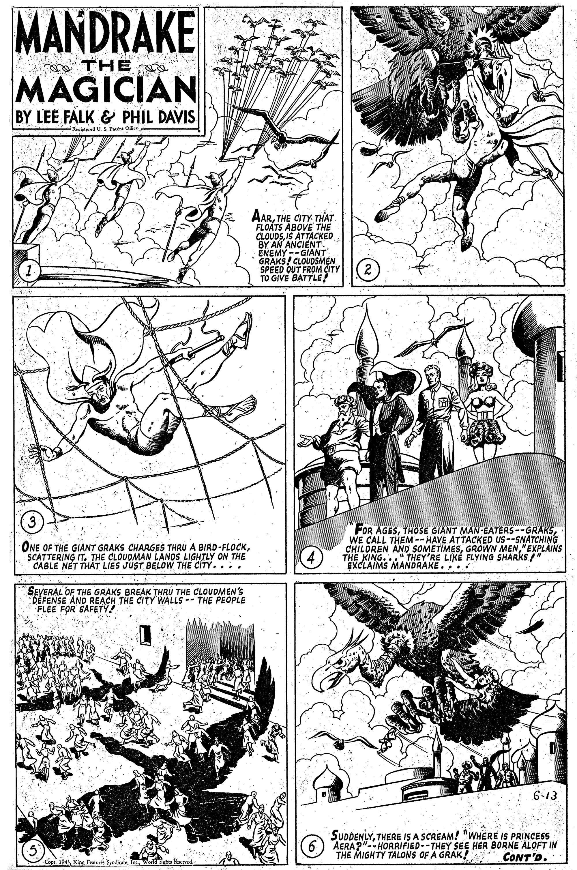 Illustration OCR: MANDRAKE THE MAGICIAN BY LEE FALK & PHIL DAVIS Raglatered US Paten Oce AARTHE CITY THAT FLOATS ABOVE THE CLOUOSIS ATTACKED BY AN ANCIENT. ENEMY--GIANT GRAKS! CLOUDSMEN SPEED OUT FROM CITY TO GIVE BATTLE! ONE OF THE GIANT GRAKS CHARGES THRU A BIRD-FLOCKSCATTERING IT. THE CLOUDMAN LANDS LIGHTLY ON THE CABLE NET THÁT LIES JUST BELOW THE CITY.... "FOR AGESWE CALL THEM -- HAVE ATTACKED US--SNATCHING CHILDREN AND SOMETIMES"EXPLAINS THE KING..." THEY'RE LIKE FLYING SHARKS " EXCLAIMS MANDRAKE... SEVERAL OF THE GRAKS BREAK THRU THE CLOUDMEN'S DEFENSE AND REACH THE CITY WALLS -- THE PEOPLE FLEE FOR SAFETY : 6-13 SUDDENLYTHERE IS A SCREAM! "WHERE IS PRINCESS AERA?"--HORRIFIED--THEY SEE HER BORNE ALOFT IN THE MIGHTY TALONS OF A GRAK! CONT'D. Cope 94I Weldnetes fieved MANDRAKE THE MAGICIAN BY LEE FALK & PHIL DAVIS Raglatered US Paten Oce AARTHE CITY THAT FLOATS ABOVE THE CLOUOSIS ATTACKED BY AN ANCIENT. ENEMY--GIANT GRAKS! CLOUDSMEN SPEED OUT FROM CITY TO GIVE BATTLE! ONE OF THE GIANT GRAKS CHARGES THRU A BIRD-FLOCKSCATTERING IT. THE CLOUDMAN LANDS LIGHTLY ON THE CABLE NET THÁT LIES JUST BELOW THE CITY.... "FOR AGESTHOSE GIANT MAN-EATERS--GRAKSWE CALL THEM -- HAVE ATTACKED US--SNATCHING CHILDREN AND SOMETIMESGROWN MEN"EXPLAINS THE KING..." THEY'RE LIKE FLYING SHARKS " EXCLAIMS MANDRAKE... SEVERAL OF THE GRAKS BREAK THRU THE CLOUDMEN'S DEFENSE AND REACH THE CITY WALLS -- THE PEOPLE FLEE FOR SAFETY : 6-13 SUDDENLYTHERE IS A SCREAM! "WHERE IS PRINCESS AERA?"--HORRIFIED--THEY SEE HER BORNE ALOFT IN THE MIGHTY TALONS OF A GRAK! CONT'D. Cope 94King Fratuss SyrdiateI Weldnetes fieved