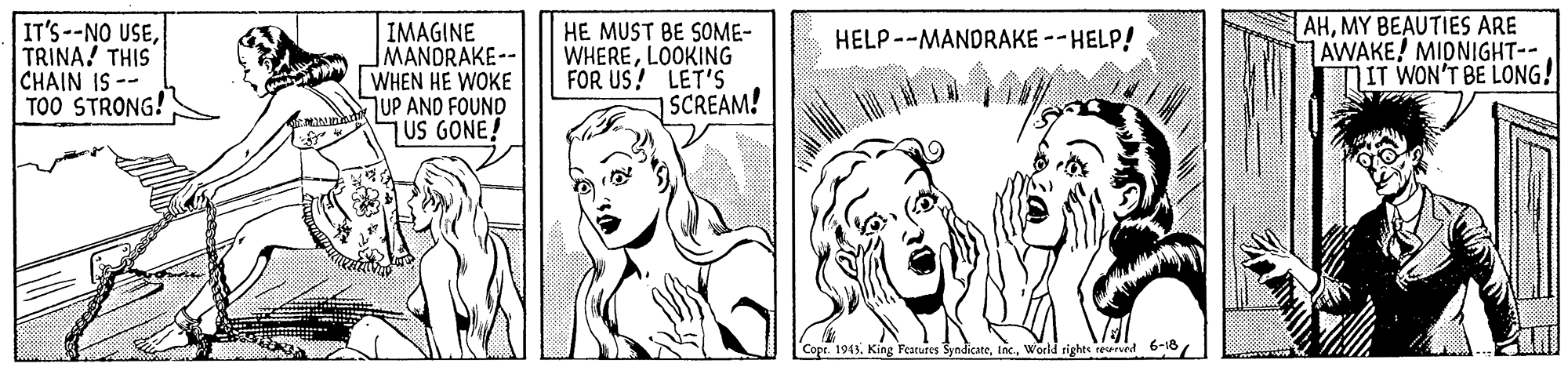 Jaw OCR: IT'S--NO USETRINA! THIS CHAIN IS-- TOO STRONG! IMAGINE MANDRAKE-- WHEN HE WOKE UP AND FOUND 7US GONE! HE MUST BE SOME- WHERELOOKING FOR US! LET'S SCREAM! AHMY BEAUTIES ARE AWAKE! MIDNIGHT-- DIT WON'T BE LONG! HELP--MANDRAKE --HELP! 1943World rights reserved 6-16/ IT'S--NO USETRINA! THIS CHAIN IS-- TOO STRONG! IMAGINE MANDRAKE-- WHEN HE WOKE UP AND FOUND 7US GONE! HE MUST BE SOME- WHERELOOKING FOR US! LET'S SCREAM! AHMY BEAUTIES ARE AWAKE! MIDNIGHT-- DIT WON'T BE LONG! HELP--MANDRAKE --HELP! 1943King Features SyndicateWorld rights reserved 6-16/