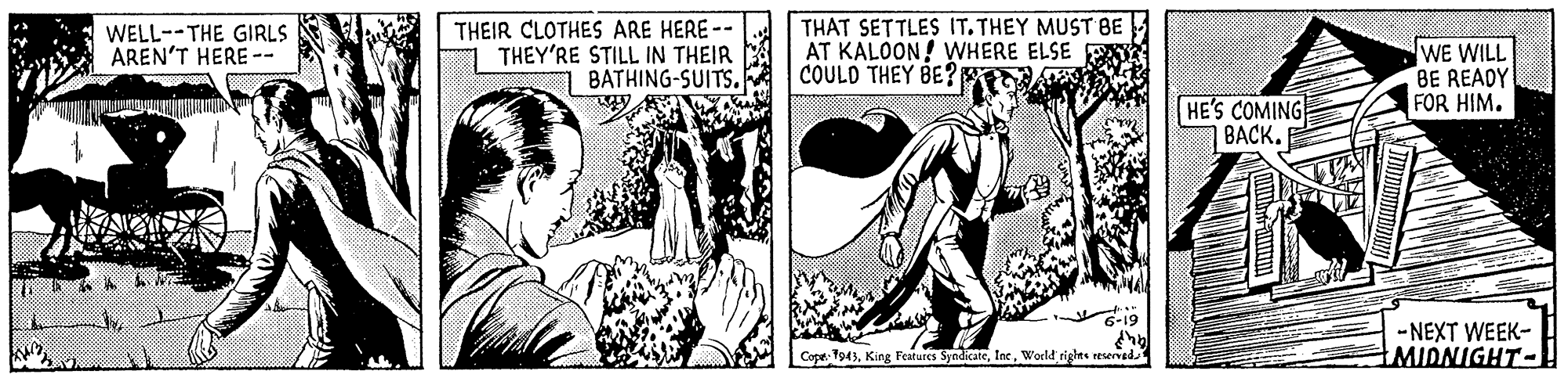 Sharing OCR: WELL--THE GIRLS AREN'T HERE -- THEIR CLOTHES ARE HERE-- THEY'RE STILL IN THEIR BATHING-SUITS. THAT SETTLES IT.THEY MUST BE AT KALOON! WHERE ELSE COULD THEY BE?A WE WILL BE READY FOR HIM. HE'S COMING BACK. -NEXT WEEK- MIDNIGHT- Cope. 1943World righns reserved WELL--THE GIRLS AREN'T HERE -- THEIR CLOTHES ARE HERE-- THEY'RE STILL IN THEIR BATHING-SUITS. THAT SETTLES IT.THEY MUST BE AT KALOON! WHERE ELSE COULD THEY BE?A WE WILL BE READY FOR HIM. HE'S COMING BACK. -NEXT WEEK- MIDNIGHT- Cope. 1943King Features SyodicateWorld righns reserved