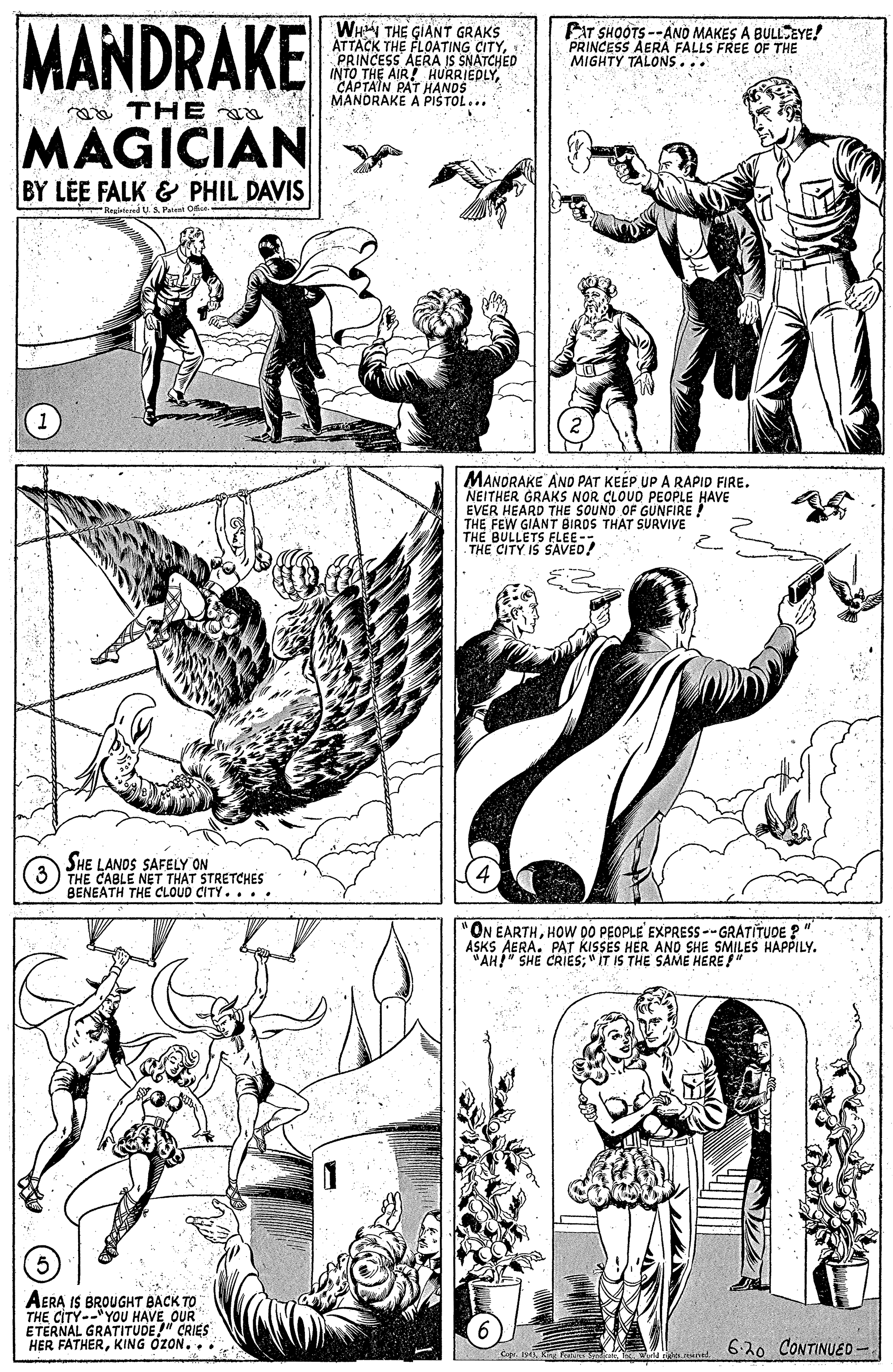 Art OCR: MANDRAKE WHN THE GIANT GRAKS ATTACK THE FLOATING CITYPRINCESS AERA IS SNATCHED INTO THE AIR! CAPTAIN PAT HANDSEDLYEAT SHOOTS --ANO MAKES A BULLEYE! PRINCESS AERA FALLS FREE OF THE MIGHTY TALONS... MANORAKE A PIS TOL... THE MAGICIAN BY LÉE FALK & PHIL DAVIS Begletuied US. Paient Ofn MANORAKE ANO PAT KEEP UP A RAPID FIRE. NEITHER GRAKS NOR CLOUD PEOPLE HAVE EVER HEARD THE SOUND OF GUNFIRE! THE FEW GIANT BIRDS THE BULLETS ELEE- THE CITY IS SAVED! SURVIVE SHE LANDS SAFELY ON THE CABLE NET THAT STRETCHES BENEATH THE CLOUD CITY.... "ON EARTHHOW DO PEOPLE EXPRESS -- GRATITUDE ? " ASKS AERA. PAT KISSES HER AND SHE SMILES HAPPILY. "AH" SHE CRIES;"IT IS THE SAME HERE " AERA IS BROUGHT BACK TO THE CITY--"YOU HAVE OUR ETERNAL GRATITUDE" CRIES HER FATHERKING OZON. .. 620 CONTINUED - MANDRAKE WHN THE GIANT GRAKS ATTACK THE FLOATING CITYPRINCESS AERA IS SNATCHED INTO THE AIR! CAPTAIN PAT HANDSEDLYEAT SHOOTS --ANO MAKES A BULLEYE! PRINCESS AERA FALLS FREE OF THE MIGHTY TALONS... MANORAKE A PIS TOL... THE MAGICIAN BY LÉE FALK & PHIL DAVIS Begletuied US. Paient Ofn MANORAKE ANO PAT KEEP UP A RAPID FIRE. NEITHER GRAKS NOR CLOUD PEOPLE HAVE EVER HEARD THE SOUND OF GUNFIRE! THE FEW GIANT BIRDS THE BULLETS ELEE- THE CITY IS SAVED! SURVIVE SHE LANDS SAFELY ON THE CABLE NET THAT STRETCHES BENEATH THE CLOUD CITY.... "ON EARTHHOW DO PEOPLE EXPRESS -- GRATITUDE ? " ASKS AERA. PAT KISSES HER AND SHE SMILES HAPPILY. "AH" SHE CRIES;"IT IS THE SAME HERE " AERA IS BROUGHT BACK TO THE CITY--"YOU HAVE OUR ETERNAL GRATITUDE" CRIES HER FATHERKING OZON. .. 620 CONTINUED -