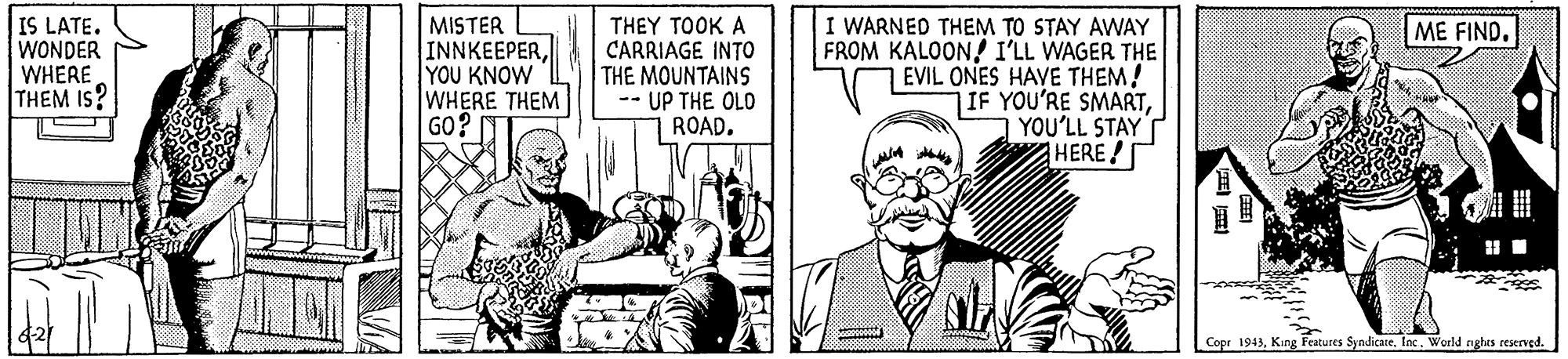 Comic book OCR: IS LATE. WONDER WHERE THEM IS? MISTER INNKEEPERYOU KNOW WHERE THEM GO? THEY TOOK A CARRIAGE INTO THE MOUNTAINS -- UP THE OLD ROAD. I WARNED THEM TO STAY AWAY FROM KALOON! I'LL WAGER THE EVIL ONES HAVE THEM! IF YOU'RE SMARTYOU'LL STAYT HERE ! ME FIND. Copr 1943World nghes reserved. IS LATE. WONDER WHERE THEM IS? MISTER INNKEEPERYOU KNOW WHERE THEM GO? THEY TOOK A CARRIAGE INTO THE MOUNTAINS -- UP THE OLD ROAD. I WARNED THEM TO STAY AWAY FROM KALOON! I'LL WAGER THE EVIL ONES HAVE THEM! IF YOU'RE SMARTYOU'LL STAYT HERE ! ME FIND. Copr 1943King Features Syndicate. IncWorld nghes reserved.