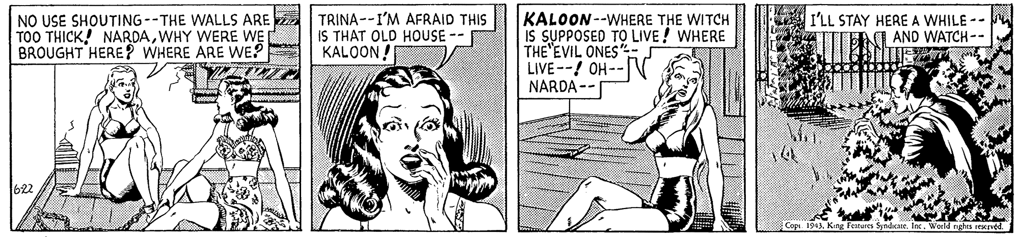 Art OCR: NO USE SHOUTING--THE WALLS ARE TOO THICK! NARDAWHY WERE WE BROUGHT HERE? WHERE ARE WE? TRINA--I'M AFRAID THIS IS THAT OLD HOUSE-- KALOON ! KALOON--WHERE THE WITCH IS SUPPOSED TO LIVE! WHERE THE'EVIL ONES'"- LIVE--! OH-- NARDA -- I'LL STAY HERE A WHILE -- I AND WATCH-- 622 Copi. 1943King Features Syndicate. Inc. World nghts rescrvéd. NO USE SHOUTING--THE WALLS ARE TOO THICK! NARDAWHY WERE WE BROUGHT HERE? WHERE ARE WE? TRINA--I'M AFRAID THIS IS THAT OLD HOUSE-- KALOON ! KALOON--WHERE THE WITCH IS SUPPOSED TO LIVE! WHERE THE'EVIL ONES'"- LIVE--! OH-- NARDA -- I'LL STAY HERE A WHILE -- I AND WATCH-- 622 Copi. 1943King Features Syndicate. Inc. World nghts rescrvéd.