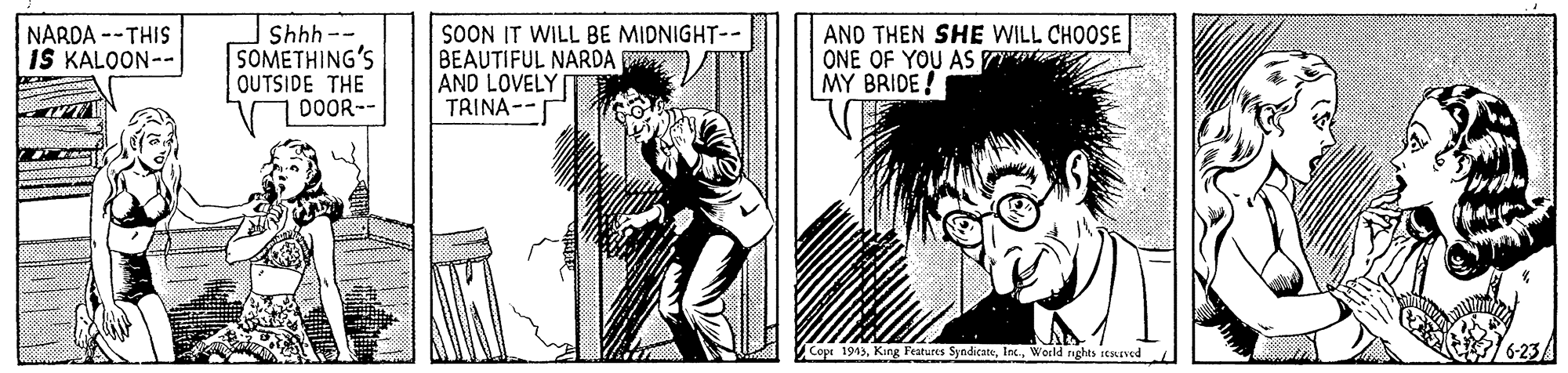 Style OCR: Shhh -- SOMETHING'S OUTSIDE THE DOOR-- SOON IT WILL BE MIDNIGHT-- BEAUTIFUL NARDA AND LOVELY TRINA-- AND THEN SHE WILL CHOOSE ONE OF YOU AS MY BRIDE! NARDA --THIS IŠ KALOON-- Cope 1943Wocld nghts rtuned Shhh -- SOMETHING'S OUTSIDE THE DOOR-- SOON IT WILL BE MIDNIGHT-- BEAUTIFUL NARDA AND LOVELY TRINA-- AND THEN SHE WILL CHOOSE ONE OF YOU AS MY BRIDE! NARDA --THIS IŠ KALOON-- Cope 1943Kang Features SyndicateWocld nghts rtuned