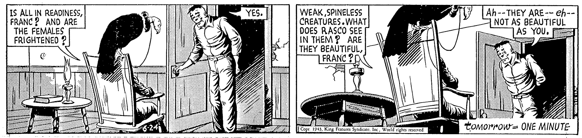 Line art OCR: IS ALL IN READINESSFRANC? AND ARE THE FEMALES FRIGHTENED YES. Ah--THEY ARE -- eh-- NOT AS BEAUTIFUL AS YOU. WEAKSPINELESS CREATURES.WHAT DOES RASCO SEE IN THEM ? ARE THEY BEAUTIFUL1 FRANC ?D 24 tOMorrow= ONE MINUTE Cope. 1943World tighes reserved IS ALL IN READINESSFRANC? AND ARE THE FEMALES FRIGHTENED YES. Ah--THEY ARE -- eh-- NOT AS BEAUTIFUL AS YOU. WEAKSPINELESS CREATURES.WHAT DOES RASCO SEE IN THEM ? ARE THEY BEAUTIFUL1 FRANC ?D 24 tOMorrow= ONE MINUTE Cope. 1943King Features Syadicate. InWorld tighes reserved