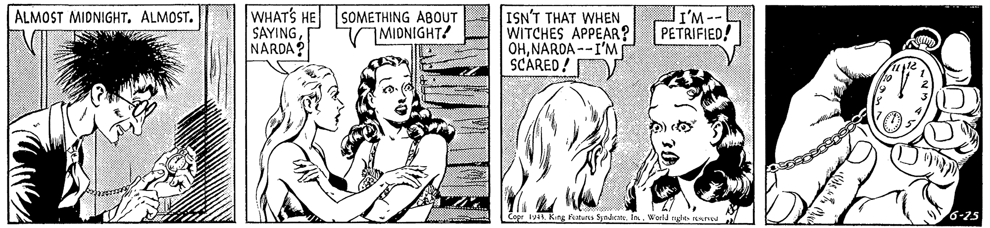 Font OCR: ALMOST MIDNIGHT. ALMOST. WHATS HE SOMETHING ABOUT SAYINGNARDA? ISN'T THAT WHEN WITCHES APPEAR? OHNARDA --I'M SCARED! VMIDNIGHT! I'M-- PETRIFIED! beposi Copr 1941 King Featurcs SyndicateWorld riglies resrveu 6-25 ALMOST MIDNIGHT. ALMOST. WHATS HE SOMETHING ABOUT SAYINGNARDA? ISN'T THAT WHEN WITCHES APPEAR? OHNARDA --I'M SCARED! VMIDNIGHT! I'M-- PETRIFIED! beposi Copr 1941 King Featurcs SyndicateWorld riglies resrveu 6-25