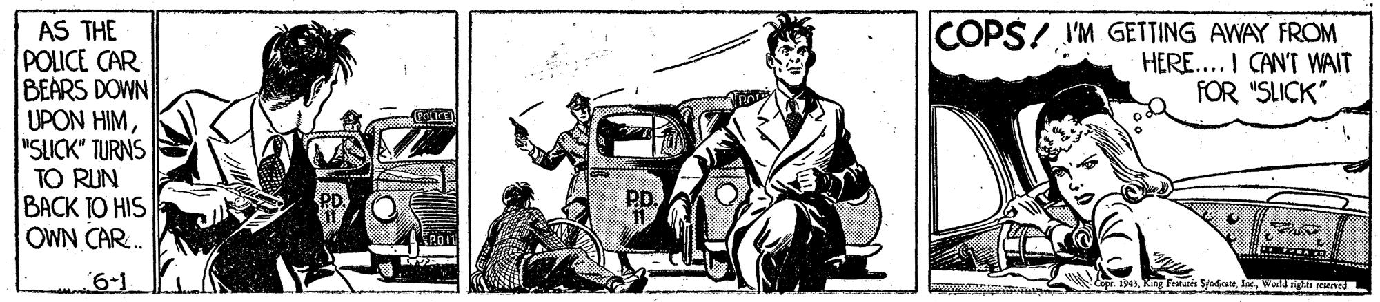 Automotive exterior OCR: COPS! I'M GETTING AWAY FROM HERE... I CAN'T WAIT FOR "SLICK" AS THE POLICE CAR BEARS DOWN UPON HIM"SUCK" TURNS TO RUN |???K 1O HIS OWN CAR. 6-1 1943Wold nigh revedL COPS! I'M GETTING AWAY FROM HERE... I CAN'T WAIT FOR "SLICK" AS THE POLICE CAR BEARS DOWN UPON HIM"SUCK" TURNS TO RUN |???K 1O HIS OWN CAR. 6-1 1943King Frauris S/ndiraneWold nigh revedL