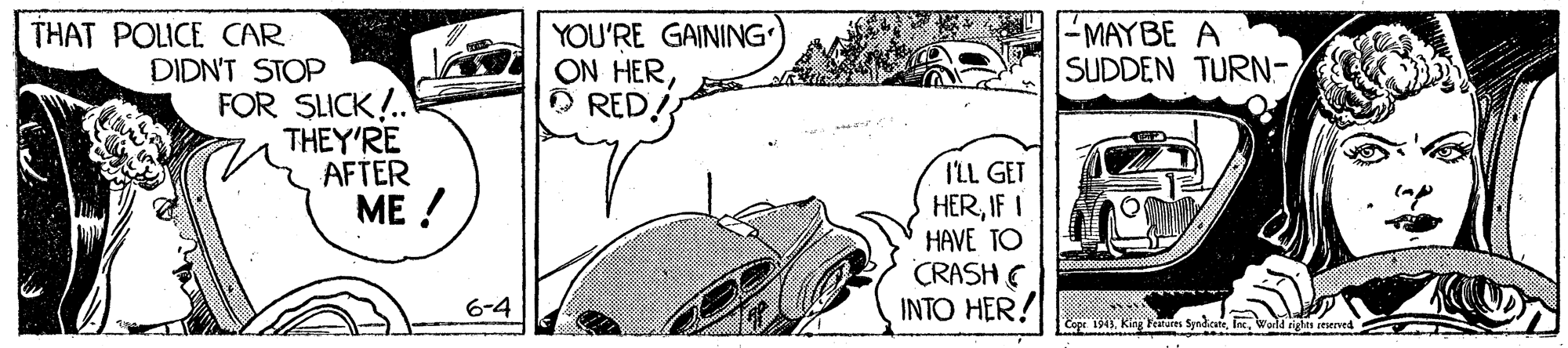 Line OCR: YOU'RE GAINING ON HERO RED! THAT POLICE CAR - MAYBE A SUDDEN TURN- DIDN'T STOP FOR SLICK!.. THEY'RE AFTER ME ! ILL GET HERIF I HAVE TO CRASH E INTO HER! 6-4 Cope 1543Werld rla itserned YOU'RE GAINING ON HERO RED! THAT POLICE CAR - MAYBE A SUDDEN TURN- DIDN'T STOP FOR SLICK!.. THEY'RE AFTER ME ! ILL GET HERIF I HAVE TO CRASH E INTO HER! 6-4 Cope 1543King Fraturrs SyndcateWerld rla itserned