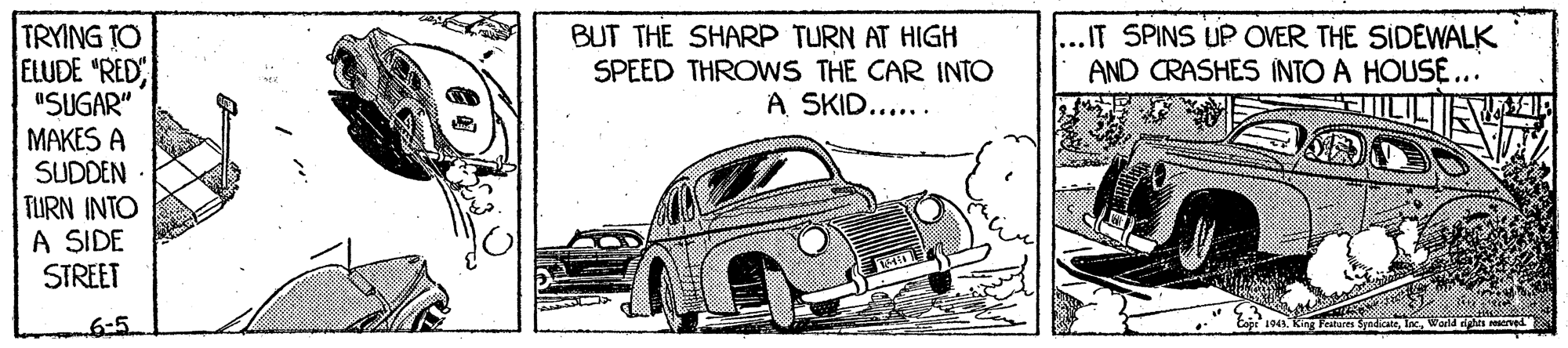 Automotive design OCR: TRYING TO ELUDE "RED "SUGAR" MAKES A SUDDEN TURN INTO A SIDE STREET BUT THE SHARP TURN AT HIGH SPEED THROWS THE CAR INTO A SKID..... ..IT SPINS UP OVER THE SIDEWALK AND CRASHES INTO A HOUSE... FILILI 6-5 ved TRYING TO ELUDE "RED "SUGAR" MAKES A SUDDEN TURN INTO A SIDE STREET BUT THE SHARP TURN AT HIGH SPEED THROWS THE CAR INTO A SKID..... ..IT SPINS UP OVER THE SIDEWALK AND CRASHES INTO A HOUSE... FILILI 6-5 ved