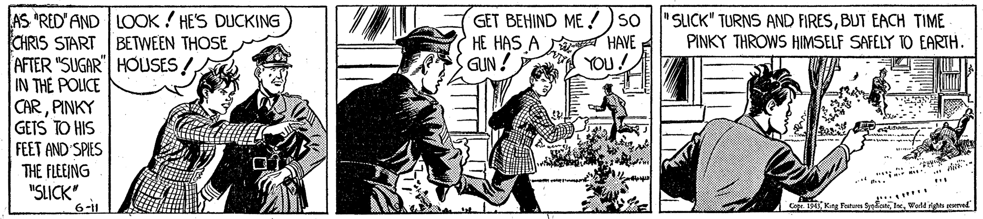 Handwriting OCR: GET BEHIND ME!) so HE HAS A HAVEE GUN ! AS *RED' AND LOOK ! HE'S DUCKING CHRIS START AFTER "SUGAR"| HOUSES ! IN THE POLICE CARPINKY GETS TO HIS FEET AND SPIES THE FLEEING "SLICK" "SLICK" TURNS AND FIRESBUT EACH TIME PINKY THROWS HIMSELF SAFELY TO EARTH. BETWEEN THOSE YOU! 6-11 Core. 1943WerlM ight eeervel" GET BEHIND ME!) so HE HAS A HAVEE GUN ! AS *RED' AND LOOK ! HE'S DUCKING CHRIS START AFTER "SUGAR"| HOUSES ! IN THE POLICE CARPINKY GETS TO HIS FEET AND SPIES THE FLEEING "SLICK" "SLICK" TURNS AND FIRESBUT EACH TIME PINKY THROWS HIMSELF SAFELY TO EARTH. BETWEEN THOSE YOU! 6-11 Core. 1943King Festures SydateWerlM ight eeervel"