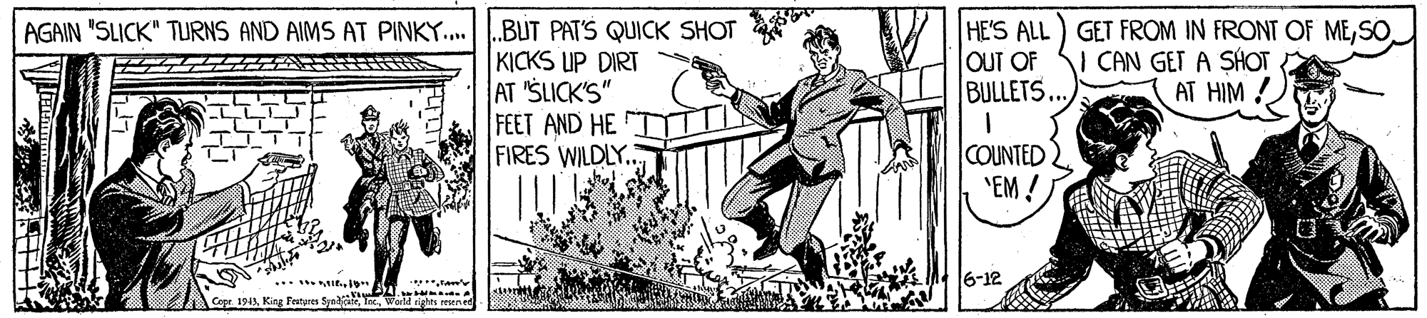 Happy OCR: HE'S ALL) GET FROM IN FRONT OF MEOUT OF BULLETS...) AGAIN "SLICK" TURNS AND AIMS AT PINKY..BUT PAT'S QUICK SHOT KICKS UP DIRT AT 'SLICK'S" FEET AND HE FIRES WILDLY. CAN GET A SHOT A AT HIM ! COUNTED "EM ! 6-12 Cope 1943Kine Fotures S-na A .. word righs HE'S ALL) GET FROM IN FRONT OF MEOUT OF BULLETS...) AGAIN "SLICK" TURNS AND AIMS AT PINKY..BUT PAT'S QUICK SHOT KICKS UP DIRT AT 'SLICK'S" FEET AND HE FIRES WILDLY. CAN GET A SHOT A AT HIM ! COUNTED "EM ! 6-12 Cope 1943Kine Fotures S-na A .. word righs