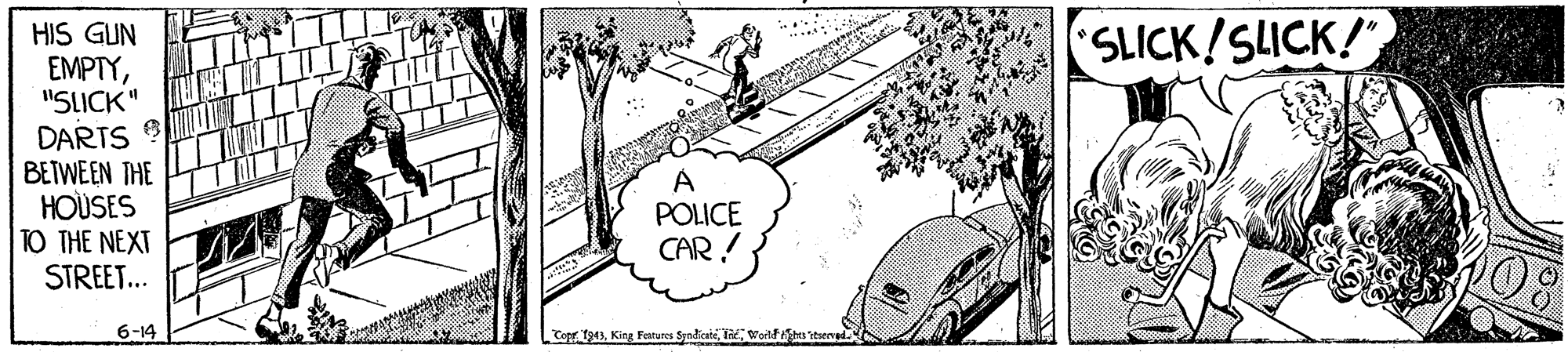 Tire OCR: HIS GUN EMPTY"SLICK" SLICK!SLICK! DARTS BEIWEEN THE HOUSES TO THE NEXT STREET... A POLICE CAR ! 6-14 Copr I943Worlfs temed. HIS GUN EMPTY"SLICK" SLICK!SLICK! DARTS BEIWEEN THE HOUSES TO THE NEXT STREET... A POLICE CAR ! 6-14 Copr I943King Fatures SyndicaiWorlfs temed.