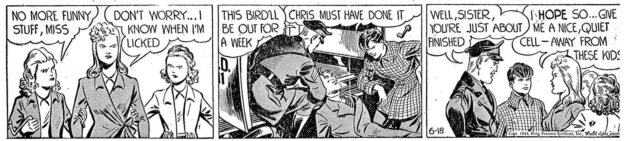 Line art OCR: THIS BIRD'LL CHRIS MUST HAVE DONE IT BE OUT FOR A WEEK | HOPE SO...GIVE YOU'RE JUST ABOUT MÈ A NICEQUIET. CELL-AWAY FROM THESE KIDS WELLMISS DON'T WORRY..I KNOW WHEN I'M LICKED FINISHED 6-18 THIS BIRD'LL CHRIS MUST HAVE DONE IT BE OUT FOR A WEEK | HOPE SO...GIVE YOU'RE JUST ABOUT MÈ A NICEQUIET. CELL-AWAY FROM THESE KIDS WELLNO MORE FUNNYMISS DON'T WORRY..I KNOW WHEN I'M LICKED FINISHED 6-18