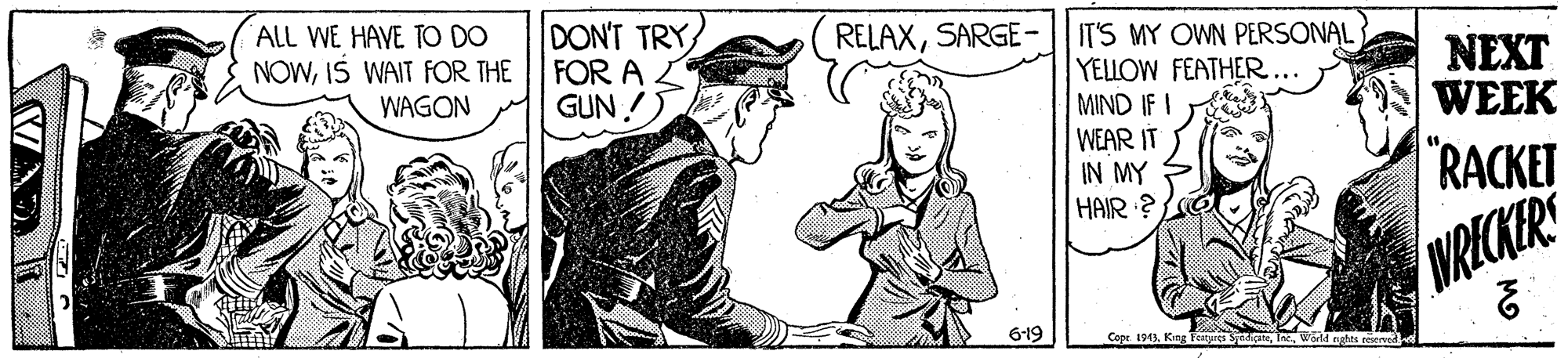 Rectangle OCR: ALL WE HAVE TO DO NOWIS WAIT FOR THE DON'T TRY FOR A GUN ! RELAXSARGE- |ITS MY OWN PERSONAL YELLOW FEATHER... MIND IF I WEAR IT IN MY HAIR ? NEXT WEEK WAGON "RACKET WRICKER 6-19 Copr. 1913World nates reser ALL WE HAVE TO DO NOWIS WAIT FOR THE DON'T TRY FOR A GUN ! RELAXSARGE- |ITS MY OWN PERSONAL YELLOW FEATHER... MIND IF I WEAR IT IN MY HAIR ? NEXT WEEK WAGON "RACKET WRICKER 6-19 Copr. 1913King Foityres SyipaWorld nates reser
