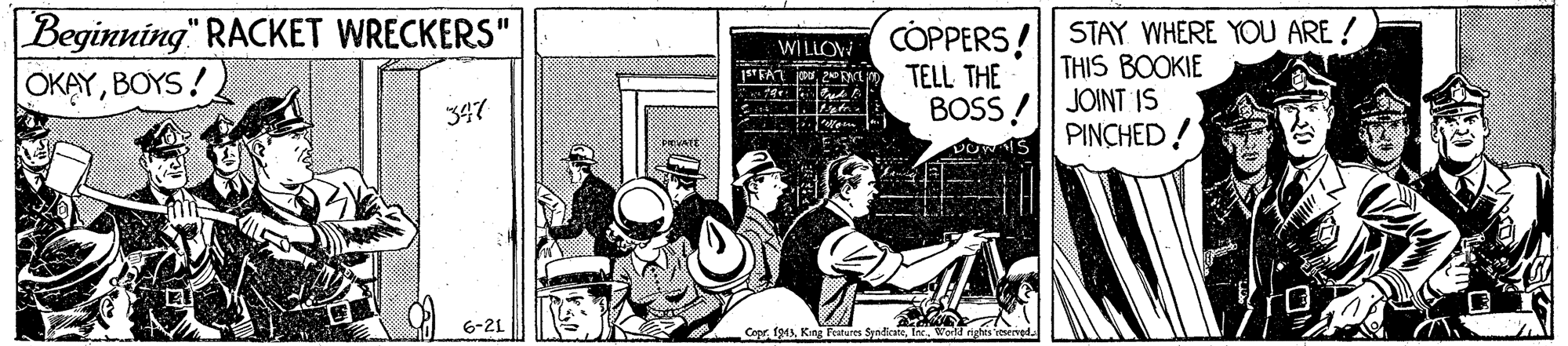 Humour OCR: Beginning" RACKET WRECKERS" OKAYBOYS! CÓPPERS! STAY WHERE YOU ARE ! THIS BOOKIE BOSS /| JOINT IS PINCHED! WI LLOW TELL THE 347 6-21 Cepr 19MInorrighes Beginning" RACKET WRECKERS" OKAYBOYS! CÓPPERS! STAY WHERE YOU ARE ! THIS BOOKIE BOSS /| JOINT IS PINCHED! WI LLOW TELL THE 347 6-21 Cepr 19MKng Feres Syndicate
