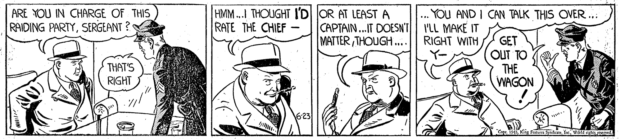 Rectangle OCR: HMM...I THOUGHT I'D OR AT LEAST A CAPTAIN...IT DOESN'T MATTERTHOUGH.... YOU AND I CAN TALK THIS OVER .. I'LL MAKE IT RIGHT WITH ARE YOU IN CHARGE OF THIS RAIDING PARTYSERGEANT ? RATE THE CHIEF GET OUT TO THE WAGON THAT'S RIGHT Cope. 1943waitd righs oened HMM...I THOUGHT I'D OR AT LEAST A CAPTAIN...IT DOESN'T MATTERTHOUGH.... YOU AND I CAN TALK THIS OVER .. I'LL MAKE IT RIGHT WITH ARE YOU IN CHARGE OF THIS RAIDING PARTYSERGEANT ? RATE THE CHIEF GET OUT TO THE WAGON THAT'S RIGHT Cope. 1943King Faatures Syadicatewaitd righs oened