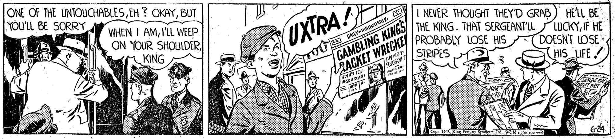 Comic book OCR: ONE OF THE UNTOUCHABLESBUT YOU'LL BE SORRY WHEN I AMI'LL WEEP. ON YOUR SHOULDERM KING UXTRA!F GAMBLING KINGS STRIPES I NEVER THOUGHT THEY'D GRAB THE KING. THAT SERGEANT'LL HE'LL BE LUCKYIF HE DOESN'T LOSE HIS LIFE O DAILY-IILUS AACKET WRECKE PROBABLY LOSE HIS King Features Inc. Warld righn peserve 624 ONE OF THE UNTOUCHABLESEH ? OKAYBUT YOU'LL BE SORRY WHEN I AMI'LL WEEP. ON YOUR SHOULDERM KING UXTRA!F GAMBLING KINGS STRIPES I NEVER THOUGHT THEY'D GRAB THE KING. THAT SERGEANT'LL HE'LL BE LUCKYIF HE DOESN'T LOSE HIS LIFE O DAILY-IILUS AACKET WRECKE PROBABLY LOSE HIS King Features Inc. Warld righn peserve 624