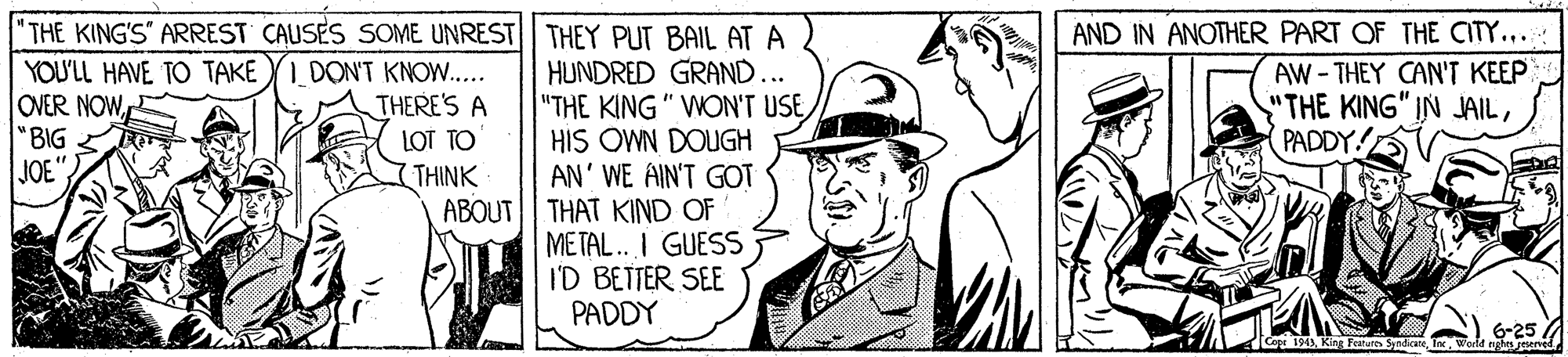 Rectangle OCR: "THE KING'S" ARREST CAUSES SOME UNREST THEY PUT BAIL AT A HUNDRED GRAND... YOU'LL HAVE TO TAKEI DON'T KNOW.. OVER NOW"BIG JOE". AND IN ANOTHER PART OF THE CITY.... AW-THEY CAN'T KEEP "THE KING" IN JAILPADDY! THERE'S A "THE KING" WON'T USEHIS OWN DOUGH AN' WE AIN'T GOT ABOUT| THAT KIND OF METAL. I GUESS I'D BETTER SEE PADDY LOT TO THINK 6-25 Cope 194)Wortd ngh geened "THE KING'S" ARREST CAUSES SOME UNREST THEY PUT BAIL AT A HUNDRED GRAND... YOU'LL HAVE TO TAKEI DON'T KNOW.. OVER NOW"BIG JOE". AND IN ANOTHER PART OF THE CITY.... AW-THEY CAN'T KEEP "THE KING" IN JAILPADDY! THERE'S A "THE KING" WON'T USEHIS OWN DOUGH AN' WE AIN'T GOT ABOUT| THAT KIND OF METAL. I GUESS I'D BETTER SEE PADDY LOT TO THINK 6-25 Cope 194)King Featutth SyndicneWortd ngh geened