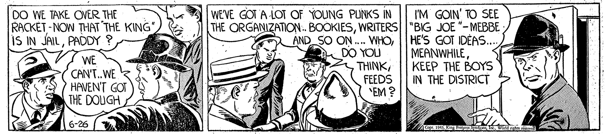 Illustration OCR: I'M GOIN' TO SEE THE ORGANIZATION. BOOKIESWRITERS "BIG JOE "– MEBBE HE'S GOT IDÉAS... ?EANWHILEKEEP THE BOYS IN THE DISTRICT WE'VE GOT A LOT OF YOUNG PUNKS IN DO WE TAKE OVER THE RACKET - NOW THAT THE KING" IS IN JAILPADDY ? AND SO ON ... WHODO YOU THINK FEEDS "EM ? WE CAN'T.WE HAVEN'T GOT THE DOUGH 6-26 ACept. 1943K I World aghes resierved I'M GOIN' TO SEE THE ORGANIZATION. BOOKIESWRITERS "BIG JOE "– MEBBE HE'S GOT IDÉAS... ?EANWHILEKEEP THE BOYS IN THE DISTRICT WE'VE GOT A LOT OF YOUNG PUNKS IN DO WE TAKE OVER THE RACKET - NOW THAT THE KING" IS IN JAILPADDY ? AND SO ON ... WHODO YOU THINK FEEDS "EM ? WE CAN'T.WE HAVEN'T GOT THE DOUGH 6-26 ACept. 1943K I World aghes resierved