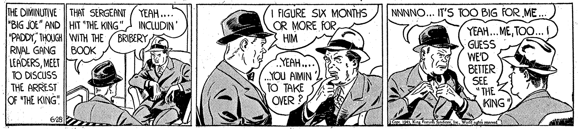 Style OCR: THE DIMINUTIVE THAT SERGEANT "BIG JOE" AND || HIT "THE KING" INCLUDIN' "PADDYTHOUGH WITH THE RIVAL GANG LEADERSMEET TO DISCUSS THE ARREST OF "THE KING" I FIGURE SIX MONTHS OR MORE FORHIM YEAH.... NNNNO... IT'S TOO BIG FOR ME ... YEAH... METOO... I GUESS WE'D BETTER SEE THE KING BRIBERY BOOK YEAH... .YOU AIMIN TO TAKE OVER ? $3adiateWerd nghis meved THE DIMINUTIVE THAT SERGEANT "BIG JOE" AND || HIT "THE KING" INCLUDIN' "PADDYTHOUGH WITH THE RIVAL GANG LEADERSMEET TO DISCUSS THE ARREST OF "THE KING" I FIGURE SIX MONTHS OR MORE FORHIM YEAH.... NNNNO... IT'S TOO BIG FOR ME ... YEAH... METOO... I GUESS WE'D BETTER SEE THE KING BRIBERY BOOK YEAH... .YOU AIMIN TO TAKE OVER ? $3adiateWerd nghis meved