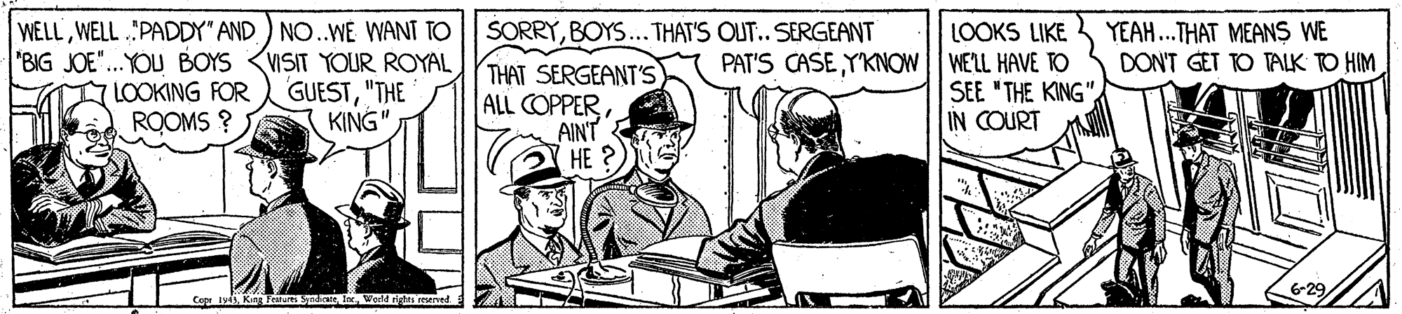 Sketch OCR: WELLWELL .PADDY" AND) NO..WE WANT TO "BIG JOE"...YOU BOYS <VISIT YOUR ROYAL LOOKING FOR ROOMS ? LOOKS LIKE PAT'S CASE YKNOW WELL HAVE TO SEE "THE KING"IN COURT SORRYBOYS... THAT'S OU.. SERGEANT YEAH.THAT MEANS WE DON'T GET TO TALK TO HIM GUEST"THE KING"THAT SERGEANT'S ALL COPPERAINT HE ? 6-29 Copr tyWecld rigtes resened WELLWELL .PADDY" AND) NO..WE WANT TO "BIG JOE"...YOU BOYS <VISIT YOUR ROYAL LOOKING FOR ROOMS ? LOOKS LIKE PAT'S CASE YKNOW WELL HAVE TO SEE "THE KING"IN COURT SORRYBOYS... THAT'S OU.. SERGEANT YEAH.THAT MEANS WE DON'T GET TO TALK TO HIM GUEST"THE KING"THAT SERGEANT'S ALL COPPERAINT HE ? 6-29 Copr tyKing Feanurs Syndie lnWecld rigtes resened
