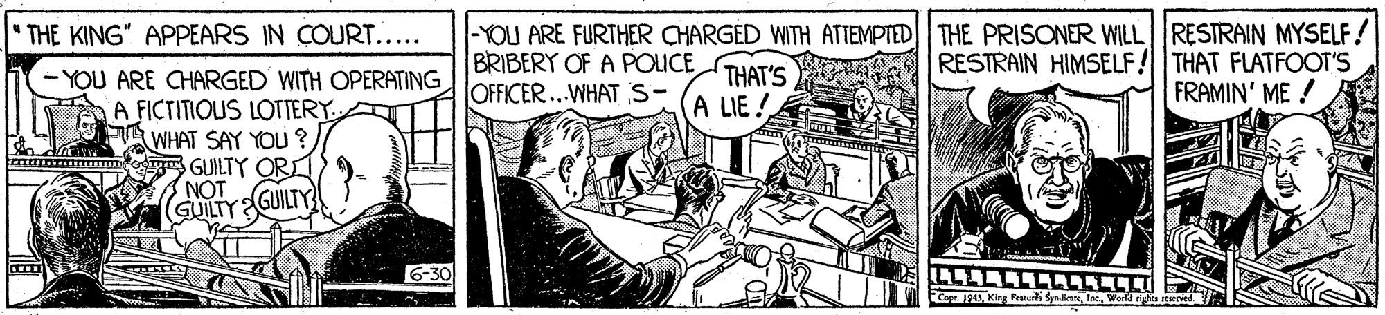 Line art OCR: |-YOU ARE FURTHER CHARGED WITH ATTEMPTED THE PRISONER WILL RESTRAIN MYSELF! BRIBERY OF A POLICE OFFICER..WHAT S- THE KING" APPEARS IN COURT..... THAT'S A LIE ! RESTRAIN HIMSELF! THAT FLATFOOT'S FRAMIN' ME ! - YOU ARE CHARGED WITH OPERATING A FICTITIOUS LOTTERY. WHAT SAY YOU ? ta y GUILTY ORLI NOT GUILTYGUILTY 6-30 Capr. 124 King Peatur SynlineWold hts seeried |-YOU ARE FURTHER CHARGED WITH ATTEMPTED THE PRISONER WILL RESTRAIN MYSELF! BRIBERY OF A POLICE OFFICER..WHAT S- THE KING" APPEARS IN COURT..... THAT'S A LIE ! RESTRAIN HIMSELF! THAT FLATFOOT'S FRAMIN' ME ! - YOU ARE CHARGED WITH OPERATING A FICTITIOUS LOTTERY. WHAT SAY YOU ? ta y GUILTY ORLI NOT GUILTYGUILTY 6-30 Capr. 124 King Peatur SynlineWold hts seeried