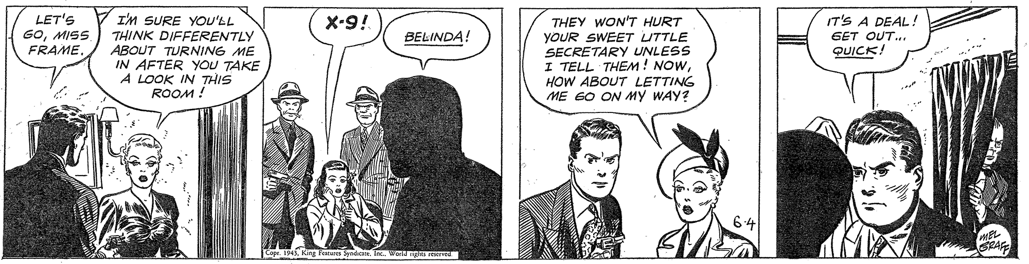 Comic book OCR: LET'S GOMISS FRAME. I'M SURE YOU'LL THINK DIFFERENTLY ABOUT TURNING ME IN AFTER YOU TAKE A LOOK IN THIS ROOM ! X-9! IT'S A DEAL! THEY WON'T HURT YOUR SWEET UTTLE SECRETARY UNLESS I TELL THEM! NOWHOW ABOUT LETTING ME 60 ON MY WAY? BELINDA! GET OUT.. QUICK! MEL Copr. 194King Feures Syndcate. Inc. Wond R ered LET'S GOMISS FRAME. I'M SURE YOU'LL THINK DIFFERENTLY ABOUT TURNING ME IN AFTER YOU TAKE A LOOK IN THIS ROOM ! X-9! IT'S A DEAL! THEY WON'T HURT YOUR SWEET UTTLE SECRETARY UNLESS I TELL THEM! NOWHOW ABOUT LETTING ME 60 ON MY WAY? BELINDA! GET OUT.. QUICK! MEL Copr. 194King Feures Syndcate. Inc. Wond R ered