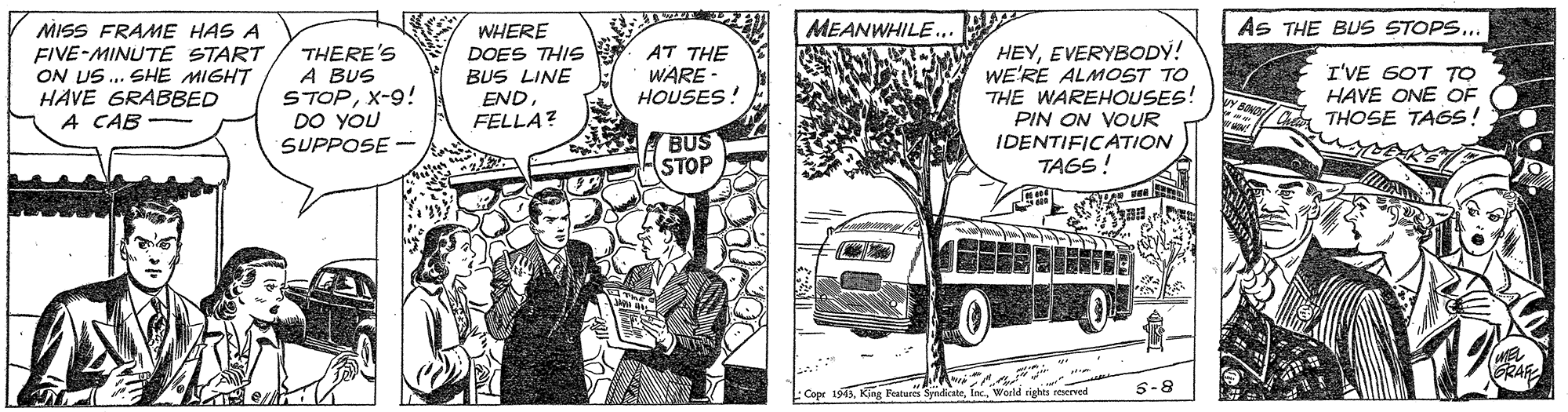 Vehicle OCR: MEANWHILE.. As THE BUS STOPS.. MISS FRAME HAS A FIVE-MINUTE START ON US.. SHE MIGHT HAVE GRABBED A CAB THERE'S A BUS STOPX-9! DO YOU WHERE DOES THIS BUS LINE END. FELLA? AT THE WARE HOUSES! HEYEVERYBODY! WE'RE ALMOST TO THE WAREHOUSES! I'VE GOT TO HAVE ONE OF THOSE TAGS! PIN ON VOUR A BUS STOP IDENTIFICATION TAGS! SUPPOSE - RAS 5-8 baatures SyndcateMEANWHILE.. As THE BUS STOPS.. MISS FRAME HAS A FIVE-MINUTE START ON US.. SHE MIGHT HAVE GRABBED A CAB THERE'S A BUS STOPX-9! DO YOU WHERE DOES THIS BUS LINE END. FELLA? AT THE WARE HOUSES! HEYEVERYBODY! WE'RE ALMOST TO THE WAREHOUSES! I'VE GOT TO HAVE ONE OF THOSE TAGS! PIN ON VOUR A BUS STOP IDENTIFICATION TAGS! SUPPOSE - RAS 5-8 baatures Syndcate