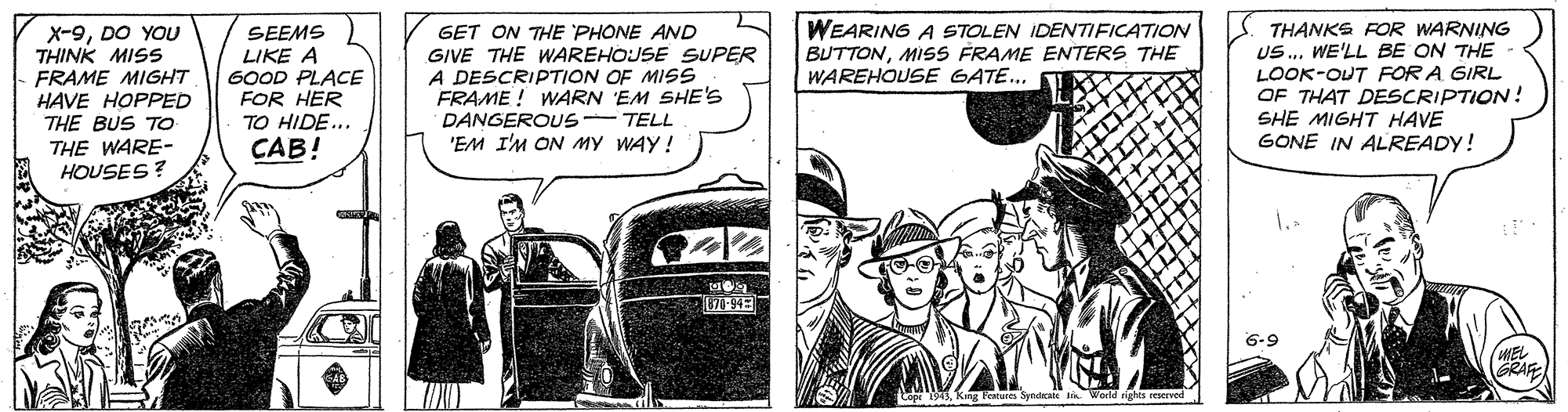 Fiction OCR: X-9DO YOU THINK MISS FRAME MIGHT HAVE HOPPED THE BUS To THE WARE- HOUSES? SEEMS LIKE A 6OOD PLACE FOR HER TO HIDE... CAB! GET ON THE PHONE AND GIVE THE WAREHOJSE SUPER A DESCRIPTION OF MISS FRAME ! WARN EM SHE'S DANGEROUS- TELL 'EM I'M ON MY WAY! WEARING A STOLEN IDENTIFICATION BUTTONMISS FRAME ENTERS THE WAREHOUSE GATE... THANKS FOR WARNING US. WE'LL BE ON THE LOOK-OUT FOR A GIRL OF THAT DESCRIPTION! SHE MIGHT HAVE GONE IN ALREADY! 6-9 GRAF Festures Svndras Wert X-9DO YOU THINK MISS FRAME MIGHT HAVE HOPPED THE BUS To THE WARE- HOUSES? SEEMS LIKE A 6OOD PLACE FOR HER TO HIDE... CAB! GET ON THE PHONE AND GIVE THE WAREHOJSE SUPER A DESCRIPTION OF MISS FRAME ! WARN EM SHE'S DANGEROUS- TELL 'EM I'M ON MY WAY! WEARING A STOLEN IDENTIFICATION BUTTONMISS FRAME ENTERS THE WAREHOUSE GATE... THANKS FOR WARNING US. WE'LL BE ON THE LOOK-OUT FOR A GIRL OF THAT DESCRIPTION! SHE MIGHT HAVE GONE IN ALREADY! 6-9 GRAF Festures Svndras Wert
