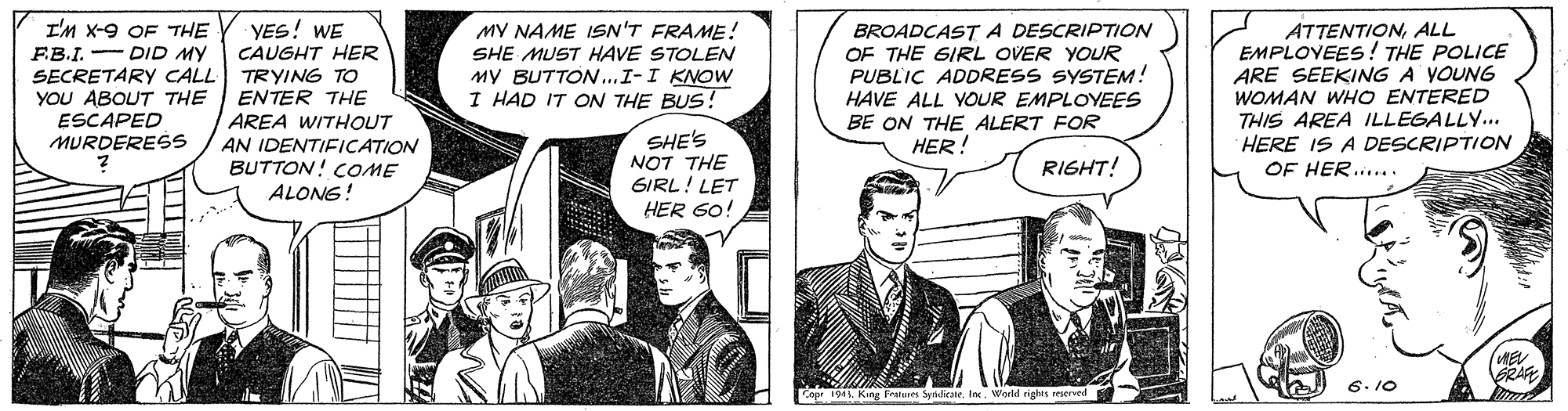 Parallel OCR: I'M X-9 OF THE F.B.I.- DID MY SECRETARY CALL YOU ABOUT THE ESCAPED MURDERESS YES! WE CAUGHT HER TRYING TO ENTER THE AREA WITHOUT AN IDENTIFICATION BUTTON! COME ALONG! MY NAME ISN'T FRAME! SHE MUST HAVE STOLEN MY BUTTON...I-I KNOW I HAD IT ON THE BUS! BROADCASTA DESCRIPTION OF THE GIRL OVER YOUR PUBLIC ADDRESS SYSTEM! HAVE ALL YOUR EMPLOYEES BE ON THE ALERT FOR HER! ATTENTIONALL EMPLOVEES! THE POLICE ARE SEEKING A YOUNG WOMAN WHO ENTERED THIS AREA ILLEGALLY... HERE IS A DESCRIPTION OF HER..... SHE'S NOT THE SIRL! LET HER 60! RIGHT! (WE BRAFE 6. 10 Copr 194 King Fratures SyridicateWorld righes seserved I'M X-9 OF THE F.B.I.- DID MY SECRETARY CALL YOU ABOUT THE ESCAPED MURDERESS YES! WE CAUGHT HER TRYING TO ENTER THE AREA WITHOUT AN IDENTIFICATION BUTTON! COME ALONG! MY NAME ISN'T FRAME! SHE MUST HAVE STOLEN MY BUTTON...I-I KNOW I HAD IT ON THE BUS! BROADCASTA DESCRIPTION OF THE GIRL OVER YOUR PUBLIC ADDRESS SYSTEM! HAVE ALL YOUR EMPLOYEES BE ON THE ALERT FOR HER! ATTENTIONALL EMPLOVEES! THE POLICE ARE SEEKING A YOUNG WOMAN WHO ENTERED THIS AREA ILLEGALLY... HERE IS A DESCRIPTION OF HER..... SHE'S NOT THE SIRL! LET HER 60! RIGHT! (WE BRAFE 6. 10 Copr 194 King Fratures SyridicateWorld righes seserved