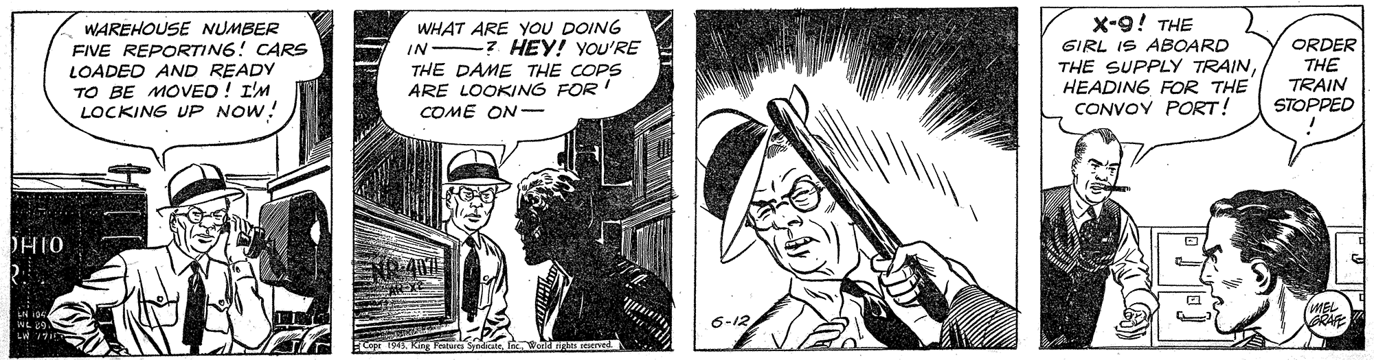 Comic book OCR: X-9! THE WAREHOUSE NUMBER FIVE REPORTING! CARS LOADED AND READY WHAT ARE YOU DOING -? HEY! YOU'RE THE DAME THE COPS ARE LOOKING FOR! COME ON- GIRL IS ABOARD ORDER THE TRAIN STOPPED IN TO BE MOVED ! I'M LOCKING UP NOW! THE SUPPLY TRAINHEADING FOR THE CONVOY PORT! DHIO NR 407 Ex IN ipe WL 69 6-12 X-9! THE WAREHOUSE NUMBER FIVE REPORTING! CARS LOADED AND READY WHAT ARE YOU DOING -? HEY! YOU'RE THE DAME THE COPS ARE LOOKING FOR! COME ON- GIRL IS ABOARD ORDER THE TRAIN STOPPED IN TO BE MOVED ! I'M LOCKING UP NOW! THE SUPPLY TRAINHEADING FOR THE CONVOY PORT! DHIO NR 407 Ex IN ipe WL 69 6-12