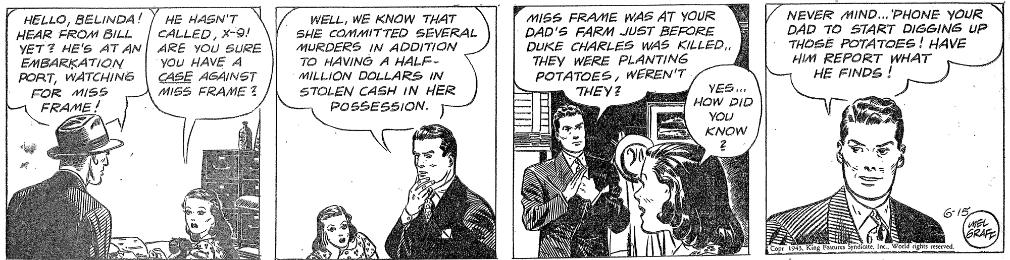 Conversation OCR: HELLOBELINDA: HEAR FROM BILL YET? HE'S AT AN ARE YOU SURE EMBARKATION PORTWATCHING FOR MISS WELLWE KNOW THAT SHE COMMITTED SEVERAL MURDERS IN ADDITION TO HAVING A HALF- MILLION DOLLARS IN STOLEN CASH IN HER POSSESSION. MISS FRAME WAS AT YOUR DAD'S FARM JUST BEFORE DUKE CHARLES WAS KILLEDTHEY WERE PLANTING POTATOESWEREN'T THEY? NEVER MIND... 'PHONE YOUR DAD TO START DIGGING UP THOSE POTATOES! HAVE HIM REPORT WHAT HE FINDS ! HE HASN'T CALLEDX-9! YOU HAVE A ÇASE AGAINST MISS FRAME ? YES... HOW DID YOU KNOW FRAME! MEL BRAFE 1945. King Fcatures SpndicateWorld eighes reerved HELLOBELINDA: HEAR FROM BILL YET? HE'S AT AN ARE YOU SURE EMBARKATION PORTWATCHING FOR MISS WELLWE KNOW THAT SHE COMMITTED SEVERAL MURDERS IN ADDITION TO HAVING A HALF- MILLION DOLLARS IN STOLEN CASH IN HER POSSESSION. MISS FRAME WAS AT YOUR DAD'S FARM JUST BEFORE DUKE CHARLES WAS KILLEDTHEY WERE PLANTING POTATOESWEREN'T THEY? NEVER MIND... 'PHONE YOUR DAD TO START DIGGING UP THOSE POTATOES! HAVE HIM REPORT WHAT HE FINDS ! HE HASN'T CALLEDX-9! YOU HAVE A ÇASE AGAINST MISS FRAME ? YES... HOW DID YOU KNOW FRAME! MEL BRAFE 1945. King Fcatures SpndicateWorld eighes reerved