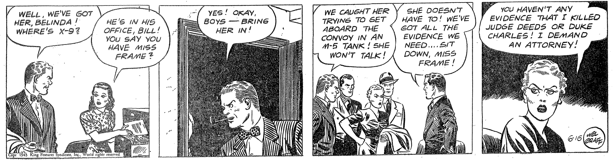 Comic book OCR: SHE DOESN'T HAVE TO! WE'VE GOT ALL THE EVIDENCE WE NEED... SIT DOWNMISS FRAME ! YOU HAVEN'T ANY EVIDENCE THAT I KILLED JUDGE DEEDS OR DUKE CHARLES! I DEMAND AN ATTORNEY! YES! OKAYWE'VE GOT HERBELINDA! WHERE'S X-9? HE'S IN HIS OFFICEBILL! YOU SAY YOU HAVE MISS FRAME ? WE CAUGHT HER TRYING TO SET ABOARD THE CONVOY IN AN M-5 TANK ! SHE WON'T TALK! BOYS BRING HER IN! 616 AE SHE DOESN'T HAVE TO! WE'VE GOT ALL THE EVIDENCE WE NEED... SIT DOWNMISS FRAME ! YOU HAVEN'T ANY EVIDENCE THAT I KILLED JUDGE DEEDS OR DUKE CHARLES! I DEMAND AN ATTORNEY! YES! OKAYWE'VE GOT HERBELINDA! WHERE'S X-9? HE'S IN HIS OFFICEBILL! YOU SAY YOU HAVE MISS FRAME ? WE CAUGHT HER TRYING TO SET ABOARD THE CONVOY IN AN M-5 TANK ! SHE WON'T TALK! BOYS BRING HER IN! 616 AE