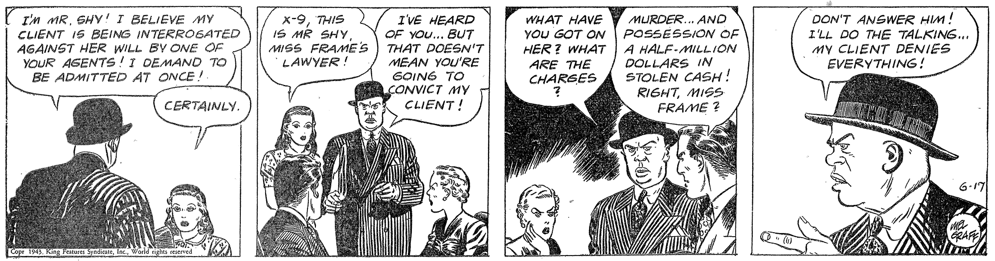 Art OCR: I'm MRSHY! I BELIEVE MY CLIENT IS BEING INTERROGATED AGAINST HER WILL BY ONE OF YOUR AGENTS!I DEMAND TO BE ADMITTED AT ONCE! DON'T ANSWER HIM! x-9THIS IS MR SHYMISS FRAME'S LAWYER! I'VE HEARD OF YOU... BUT THAT DOES'T MEAN YOU'RE GOING TO CONVICT MY CLIENT ! WHAT HAVE YOU GOT ON HER ? WHAT ARE THE CHARSES MURDER.. AND POSSESSION OF A HALF-MILLION DOLLARS IN STOLEN CASH! RIGHTMISS FRAME ? O THE TALKING... I'LL MY CLIENT DENIES EVERYTHING! CERTAINLY. 6.17 GRAF I'm MRSHY! I BELIEVE MY CLIENT IS BEING INTERROGATED AGAINST HER WILL BY ONE OF YOUR AGENTS!I DEMAND TO BE ADMITTED AT ONCE! DON'T ANSWER HIM! x-9THIS IS MR SHYMISS FRAME'S LAWYER! I'VE HEARD OF YOU... BUT THAT DOES'T MEAN YOU'RE GOING TO CONVICT MY CLIENT ! WHAT HAVE YOU GOT ON HER ? WHAT ARE THE CHARSES MURDER.. AND POSSESSION OF A HALF-MILLION DOLLARS IN STOLEN CASH! RIGHTMISS FRAME ? O THE TALKING... I'LL MY CLIENT DENIES EVERYTHING! CERTAINLY. 6.17 GRAF