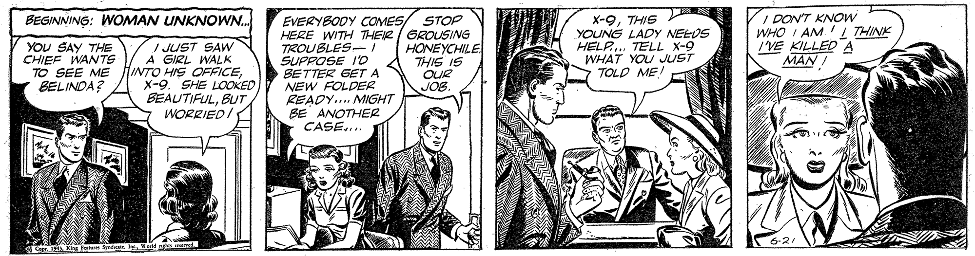 Comic book OCR: X-9THIS YOUNG LADY NEEUS HELP. TELL X-9 WHAT YOU JUST TOLD ME! I DON'T KNOW WHO I AM. I THINK I'VE KILLED A MAN I BEGINNING: WOMAN UNKNOWN. EVERYBODY COMES/ HERE WITH THEIR / GROUSING TROUBLES- SUPPOSE I'D BETTER GET A NEW FOLDER READY... MIGHT BE ANOTHER CASE... STOP YOU SAY THE CHIEF WANTS TO SEE ME BELINDA? / JUST SAW A GIRL WALK HINTO HIS OFFICEX-9. SHE LOOKED BEAUTIFULBUT WORRIED I HONEYCHILE THIS IS OUR JOB King X-9THIS YOUNG LADY NEEUS HELP. TELL X-9 WHAT YOU JUST TOLD ME! I DON'T KNOW WHO I AM. I THINK I'VE KILLED A MAN I BEGINNING: WOMAN UNKNOWN. EVERYBODY COMES/ HERE WITH THEIR / GROUSING TROUBLES- SUPPOSE I'D BETTER GET A NEW FOLDER READY... MIGHT BE ANOTHER CASE... STOP YOU SAY THE CHIEF WANTS TO SEE ME BELINDA? / JUST SAW A GIRL WALK HINTO HIS OFFICEX-9. SHE LOOKED BEAUTIFULBUT WORRIED I HONEYCHILE THIS IS OUR JOB King